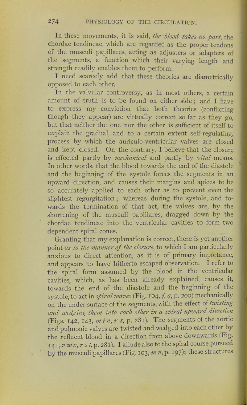 In these movements, it is said, the blood takes no part, the chordae tendineae, which are regarded as the proper tendons of the musculi papillares, acting as adjusters or adapters of the segments, a function which their varying length and strength readily enables them to perform. I need scarcely add that these theories are diametrically opposed to each other. In the valvular controversy, as in most others, a certain amount of truth is to be found on either side; and I have to express my conviction that both theories (conflicting though they appear) are virtually correct so far as they go, but that neither the one nor the other is sufficient of itself to explain the gradual, and to a certain extent self-regulating, process by which the auriculo-ventricular valves are closed and kept closed. On the contrary, I believe that the closure is effected partly by mechanical and partly by vital means. In other words, that the blood towards the end of the diastole and the beginning of the systole forces the segments in an upward direction, and causes their margins and apices to be so accurately applied to each other as to prevent even the slightest regurgitation; whereas during the systole, and to- wards the termination of that act, the valves are, by the shortening of the musculi papillares, dragged down by the chordae tendineae into the ventricular cavities to form two dependent spiral cones. Granting that my explanation is correct, there is yet another point as to the manner of the closure, to which I am particularly anxious to direct attention, as it is of primary importance, and appears to have hitherto escaped observation. I refer to the spiral form assumed by the blood in the ventricular cavities, which, as has been already explained, causes it, towards the end of the diastole and the beginning of the systole, to act in spiral waves (Fig. T04,/, g, p. 200) mechanically on the under surface of the segments, with the effect of twisting and wedging them into each other in a spiral upward direction (Figs. 142, 143, m in, r s, p. 281). The segments of the aortic and pulmonic valves are twisted and wedged into each other by the refluent blood in a direction from above downwards (Fig. 141, v ivx, r s t, p. 281). I allude also to the spiral course pursued by the musculi papillares (Fig. 103, m 11, p. 197); these structures