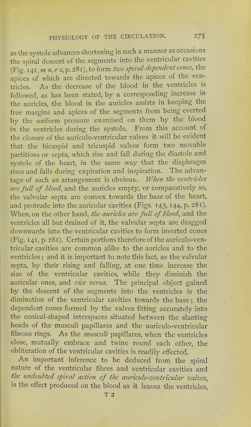 as the systole advances shortening in such a manner as occasions the spiral descent of the segments into the ventricular cavities (Fig. 141, m n, r s, p. 281), to form two spiral dependent cones, the apices of which are directed towards the apices of the ven- tricles. As the decrease of the blood in the ventricles is followed, as has been stated, by a corresponding increase in the auricles, the blood in the auricles assists in keeping the free margins and apices of the segments from being everted by the uniform pressure exercised on them by the blood in the ventricles during the systole. From this account of the closure of the auriculo-ventricular valves it will be evident that the bicuspid and tricuspid valves form two movable partitions or septa, which rise and fall during the diastole and systole of the heart, in the same way that the diaphragm rises and falls during expiration and inspiration. The advan- tage of such an arrangement is obvious. When the ventricles are full of blood, and the auricles empty, or comparatively so, the valvular septa are convex towards the base of the heart, and protrude into the auricular cavities (Figs. 143,144, p. 281). When, on the other hand, the auricles are full of blood, and the ventricles all but drained of it, the valvular septa are dragged downwards into the ventricular cavities to form inverted cones (Fig. 141, p. 281). Certain portions therefore of the auriculo-ven- tricular cavities are common alike to the auricles and to the ventricles; and it is important to note this fact, as the valvular septa, by their rising and falling, at one time increase the size of the ventricular cavities, while they diminish the auricular ones, and vice versa. The principal object gained by the descent of the segments into the ventricles is the diminution of the ventricular cavities towards the base; the dependent cones formed by the valves fitting accurately into the conical-shaped interspaces situated between the slanting heads of the musculi papillares and the auriculo-ventricular fibrous rings. As the musculi papillares, when the ventricles close, mutually embrace and twine round each other, the obliteration of the ventricular cavities is readily effected. An important inference to be deduced from the spiral nature of the ventricular fibres and ventricular cavities and the undoubted spiral action of the auriculo-ventricular valves, is the effect produced on the blood as it leaves the ventricles, T 2