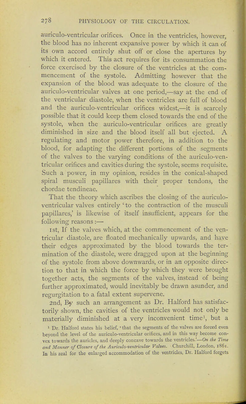 auriculo-ventricular orifices. Once in the ventricles, however, the blood has no inherent expansive power by which it can of its own accord entirely shut off or close the apertures by which it entered. This act requires for its consummation the force exercised by the closure of the ventricles at the com- mencement of the systole. Admitting however that the expansion of the blood was adequate to the closure of the auriculo-ventricular valves at one period,—say at the end of the ventricular diastole, when the ventricles are full of blood and the auriculo-ventricular orifices widest,—it is scarcely possible that it could keep them closed towards the end of the systole, when the auriculo-ventricular orifices are greatly diminished in size and the blood itself all but ejected. A regulating and motor power therefore, in addition to the blood, for adapting the different portions of the segments of the valves to the varying conditions of the auriculo-ven- tricular orifices and cavities during the systole, seems requisite. Such a power, in my opinion, resides in the conical-shaped spiral musculi papillares with their proper tendons, the chordae tendineae. That the theory which ascribes the closing of the auriculo- ventricular valves entirely ' to the contraction of the musculi papillares,' is likewise of itself insufficient, appears for the following reasons:— 1st, If the valves which, at the commencement of the ven- tricular diastole, are floated mechanically upwards, and have their edges approximated by the blood towards the ter- mination of the diastole, were dragged upon at the beginning of the systole from above downwards, or in an opposite direc- tion to that in which the force by which they were brought together acts, the segments of the valves, instead of being further approximated, would inevitably be drawn asunder, and regurgitation to a fatal extent supervene. 2ndj By such an arrangement as Dr. Halford has satisfac- torily shown, the cavities of the ventricles would not only be materially diminished at a very inconvenient time1, but a 1 Dr. Halford states his belief, ' that the segments of the valves are forced even beyond the level of the auriculo-ventricular orifices, and in this way become con- vex towards the auricles, and deeply concave towards the ventricles.'—On the Time and Manner of Closure of the Auriculo-ventricular Valves. Churchill, London, 1861. In his zeal for the enlarged accommodation of the ventricles, Dr. Halford forgets