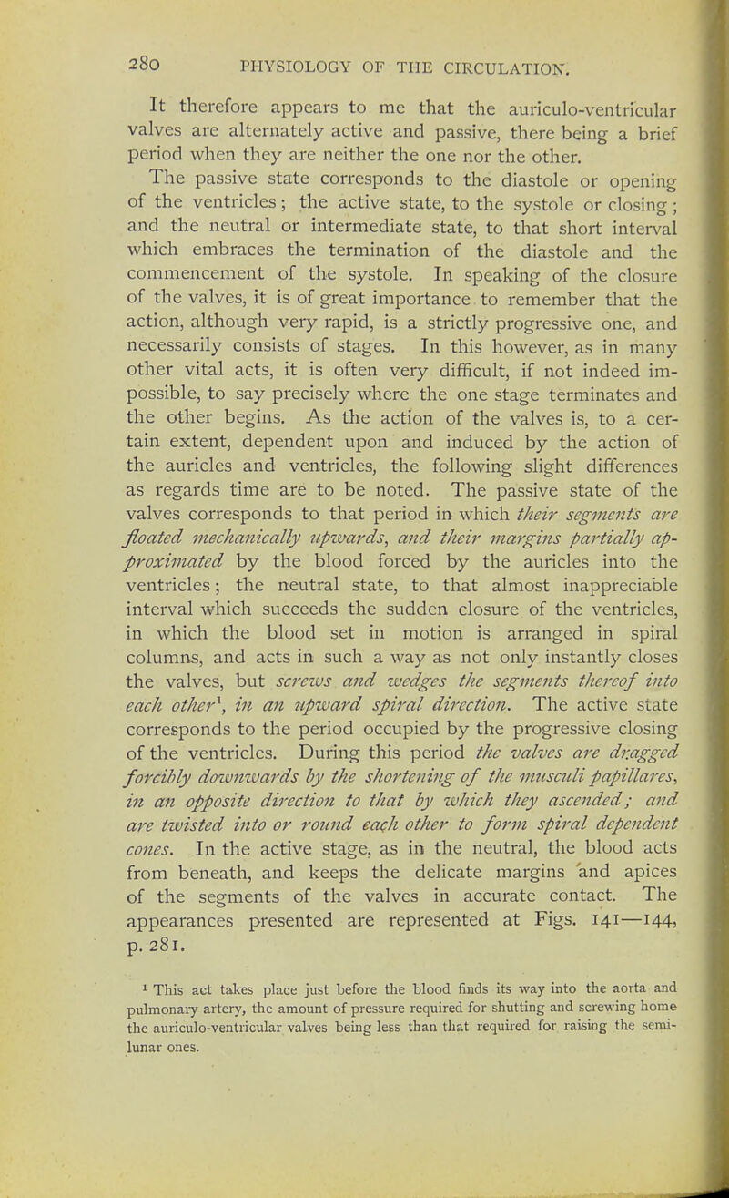 It therefore appears to me that the auriculo-ventricular valves are alternately active and passive, there being a brief period when they are neither the one nor the other. The passive state corresponds to the diastole or opening of the ventricles; the active state, to the systole or closing ; and the neutral or intermediate state, to that short interval which embraces the termination of the diastole and the commencement of the systole. In speaking of the closure of the valves, it is of great importance to remember that the action, although very rapid, is a strictly progressive one, and necessarily consists of stages. In this however, as in many other vital acts, it is often very difficult, if not indeed im- possible, to say precisely where the one stage terminates and the other begins. As the action of the valves is, to a cer- tain extent, dependent upon and induced by the action of the auricles and ventricles, the following slight differences as regards time are to be noted. The passive state of the valves corresponds to that period in which their segments are floated mechanically upzvards, and their margins partially ap- proximated by the blood forced by the auricles into the ventricles; the neutral state, to that almost inappreciable interval which succeeds the sudden closure of the ventricles, in which the blood set in motion is arranged in spiral columns, and acts in such a way as not only instantly closes the valves, but screws and wedges the segments thereof into each other1, in an zipward spiral direction. The active state corresponds to the period occupied by the progressive closing of the ventricles. During this period the valves are dragged forcibly downwards by the shortening of the mnsculi papillares, in an opposite direction to that by which they ascended; and are twisted into or round each other to form spiral dependent cones. In the active stage, as in the neutral, the blood acts from beneath, and keeps the delicate margins and apices of the segments of the valves in accurate contact. The appearances presented are represented at Figs. 141—144, p. 281. 1 This act takes place just before the blood finds its way into the aorta and pulmonary artery, the amount of pressure required for shutting and screwing home the auriculo-ventricular valves being less than that required for raising the semi- lunar ones.