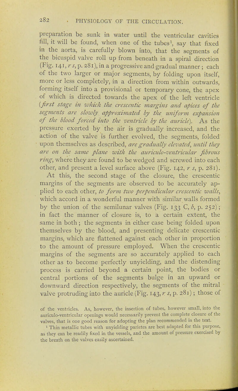 preparation be sunk in water until the ventricular cavities fill, it will be found, when one of the tubes1, say that fixed in the aorta, is carefully blown into, that the segments of the bicuspid valve roll up from beneath in a spiral direction (Fig. 141, rs, p. 281), in a progressive and gradual manner ; each of the two larger or major segments, by folding upon itself, more or less completely, in a direction from within outwards, forming itself into a provisional or temporary cone, the apex of which is directed towards the apex of the left ventricle {first stage in -which the cresccntic margins and apices of the segments are slowly approximated by the uniform expansion of the blood forced into the ventricle by the auricle). As the pressure exerted by the air is gradually increased, and the action of the valve is further evolved, the segments, folded upon themselves as described, are gradually elevated, tcntil they are on the same plane zvith the auricido-ventriadar fibrous ring, where they are found to be wedged and screwed into each other, and present a level surface above (Fig. 142, r s, p. 281). At this, the second stage of the closure, the crescentic margins of the segments are observed to be accurately ap- plied to each other, to form two perpendicular crescentic walls, which accord in a wonderful manner with similar walls formed by the union of the semilunar valves (Fig. 133 C, b, p. 252); in fact the manner of closure is, to a certain extent, the same in both ; the segments in either case being folded upon themselves by the blood, and presenting delicate crescentic margins, which are flattened against each other in proportion to the amount of pressure employed. When the crescentic margins of the segments are so accurately applied to each other as to become perfectly unyielding, and the distending process is carried beyond a certain point, the bodies or central portions of the segments bulge in an upward or downward direction respectively, the segments of the mitral valve protruding into the auricle (Fig. 143, r s, p. 281); those of of the ventricles. As, however, the insertion of tubes, however small, into the auriculo-ventricular openings would necessarily prevent the complete closure of the valves, that is one good reason for adopting the plan recommended in the text. 1 Thin metallic tubes with unyielding parietes are best adapted for this purpose, as they can be readily fixed in the vessels, and the amount of pressure exercised by the breath on the valves easily ascertained.