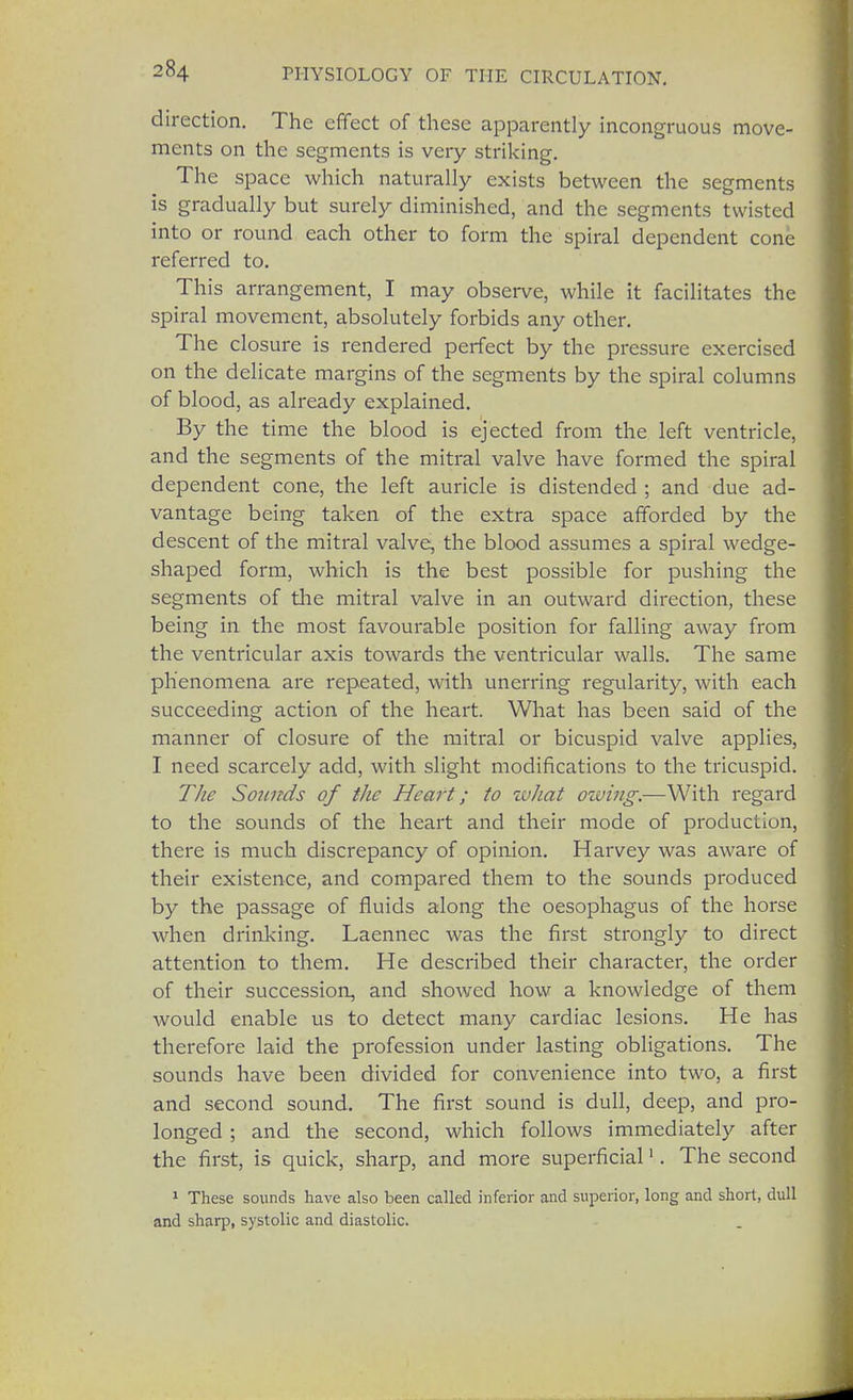 direction. The effect of these apparently incongruous move- ments on the segments is very striking. The space which naturally exists between the segments is gradually but surely diminished, and the segments twisted into or round each other to form the spiral dependent cone referred to. This arrangement, I may observe, while it facilitates the spiral movement, absolutely forbids any other. The closure is rendered perfect by the pressure exercised on the delicate margins of the segments by the spiral columns of blood, as already explained. By the time the blood is ejected from the left ventricle, and the segments of the mitral valve have formed the spiral dependent cone, the left auricle is distended ; and due ad- vantage being taken of the extra space afforded by the descent of the mitral valve, the blood assumes a spiral wedge- shaped form, which is the best possible for pushing the segments of the mitral valve in an outward direction, these being in the most favourable position for falling away from the ventricular axis towards the ventricular walls. The same phenomena are repeated, with unerring regularity, with each succeeding action of the heart. What has been said of the manner of closure of the mitral or bicuspid valve applies, I need scarcely add, with slight modifications to the tricuspid. The Sounds of the Heart; to zuhat owing.—With regard to the sounds of the heart and their mode of production, there is much discrepancy of opinion. Harvey was aware of their existence, and compared them to the sounds produced by the passage of fluids along the oesophagus of the horse when drinking. Laennec was the first strongly to direct attention to them. He described their character, the order of their succession, and showed how a knowledge of them would enable us to detect many cardiac lesions. He has therefore laid the profession under lasting obligations. The sounds have been divided for convenience into two, a first and second sound. The first sound is dull, deep, and pro- longed ; and the second, which follows immediately after the first, is quick, sharp, and more superficial1. The second 1 These sounds have also been called inferior and superior, long and short, dull and sharp, systolic and diastolic.