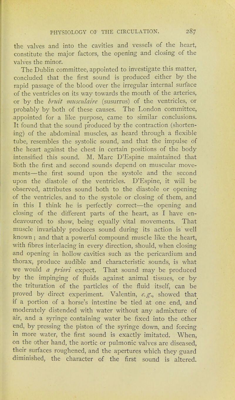 the valves and into the cavities and vessels of the heart, constitute the major factors, the opening and closing of the valves the minor. The Dublin committee, appointed to investigate this matter, concluded that the first sound is produced either by the rapid passage of the blood over the irregular internal surface of the ventricles on its way towards the mouth of the arteries, or by the bruit vmsculaire (susurrus) of the ventricles, or probably by both of these causes. The London committee, appointed for a like purpose, came to similar conclusions. It found that the sound produced by the contraction (shorten- ing) of the abdominal muscles, as heard through a flexible tube, resembles the systolic sound, and that the impulse of the heart against the chest in certain positions of the body intensified this sound. M. Marc D'Espine maintained that both the first and second sounds depend on muscular move- ments—the first sound upon the systole and the second upon the diastole of the ventricles. D'Espine, it will be observed, attributes sound both to the diastole or opening of the ventricles, and to the systole or closing of them, and in this I think he is perfectly correct—the opening and closing of the different parts of the heart, as I have en- deavoured to show, being equally vital movements. That muscle invariably produces sound during its action is well known; and that a powerful compound muscle like the heart, with fibres interlacing in every direction, should, when closing and opening in hollow cavities such as the pericardium and thorax, produce audible and characteristic sounds, is what we would a priori expect. That sound may be produced by the impinging of fluids against animal tissues, or by the trituration of the particles of the fluid itself, can be proved by direct experiment. Valentin, e.g., showed that if a portion of a horse's intestine be tied at one end, and moderately distended with water without any admixture of air, and a syringe containing water be fixed into the other end, by pressing the piston of the syringe down, and forcing in more water, the first sound is exactly imitated. When, on the other hand, the aortic or pulmonic valves are diseased, their surfaces roughened, and the apertures which they guard diminished, the character of the first sound is altered.