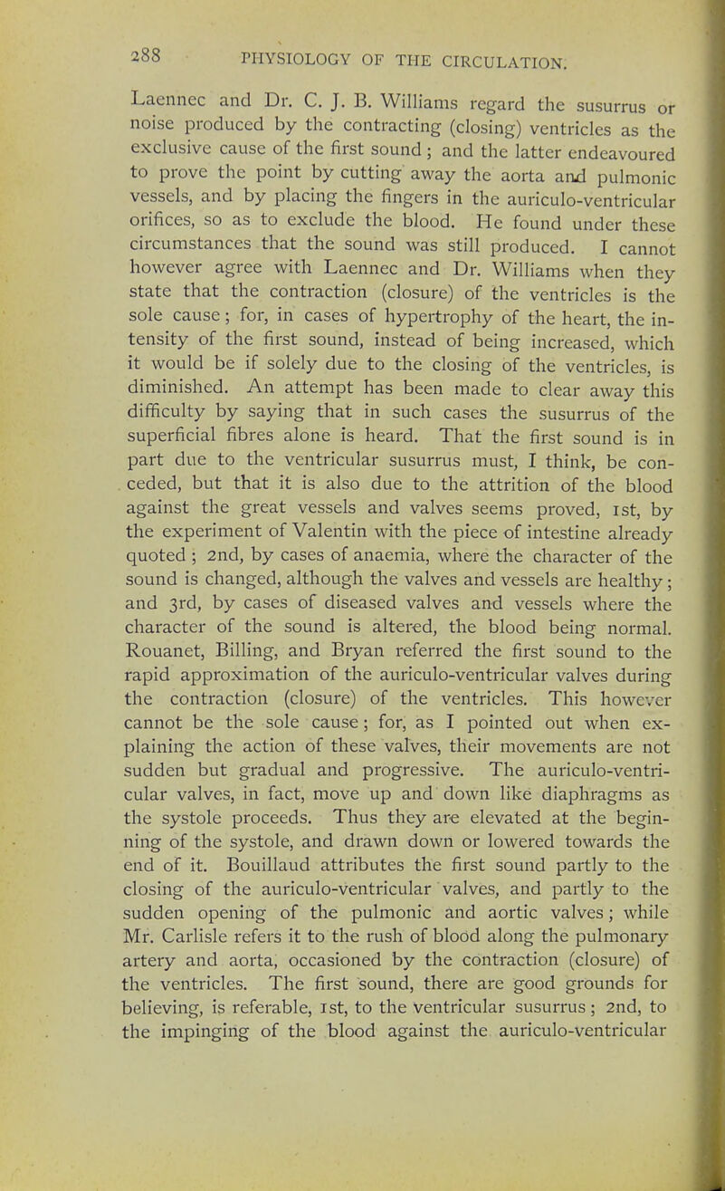 Laen'nec and Dr. C. J. B. Williams regard the susurrus or noise produced by the contracting (closing) ventricles as the exclusive cause of the first sound ; and the latter endeavoured to prove the point by cutting away the aorta and pulmonic vessels, and by placing the fingers in the auriculo-ventricular orifices, so as to exclude the blood. He found under these circumstances that the sound was still produced. I cannot however agree with Laennec and Dr. Williams when they state that the contraction (closure) of the ventricles is the sole cause; for, in cases of hypertrophy of the heart, the in- tensity of the first sound, instead of being increased, which it would be if solely due to the closing of the ventricles, is diminished. An attempt has been made to clear away this difficulty by saying that in such cases the susurrus of the superficial fibres alone is heard. That the first sound is in part due to the ventricular susurrus must, I think, be con- . ceded, but that it is also due to the attrition of the blood against the great vessels and valves seems proved, 1st, by the experiment of Valentin with the piece of intestine already quoted ; 2nd, by cases of anaemia, where the character of the sound is changed, although the valves and vessels are healthy; and 3rd, by cases of diseased valves and vessels where the character of the sound is altered, the blood being normal. Rouanet, Billing, and Bryan referred the first sound to the rapid approximation of the auriculo-ventricular valves during the contraction (closure) of the ventricles. This however cannot be the sole cause; for, as I pointed out when ex- plaining the action of these valves, their movements are not sudden but gradual and progressive. The auriculo-ventri- cular valves, in fact, move up and down like diaphragms as the systole proceeds. Thus they are elevated at the begin- ning of the systole, and drawn down or lowered towards the end of it. Bouillaud attributes the first sound partly to the closing of the auriculo-ventricular valves, and partly to the sudden opening of the pulmonic and aortic valves; while Mr. Carlisle refers it to the rush of blood along the pulmonary artery and aorta, occasioned by the contraction (closure) of the ventricles. The first sound, there are good grounds for believing, is referable, 1st, to the Ventricular susurrus; 2nd, to the impinging of the blood against the auriculo-ventricular