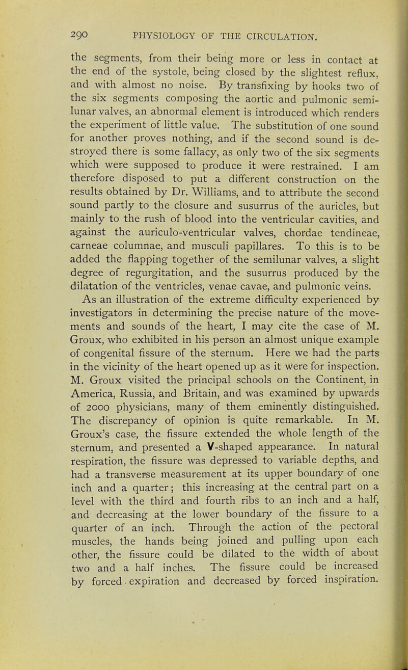 the segments, from their being more or less in contact at the end of the systole, being closed by the slightest reflux, and with almost no noise. By transfixing by hooks two of the six segments composing the aortic and pulmonic semi- lunar valves, an abnormal element is introduced which renders the experiment of little value. The substitution of one sound for another proves nothing, and if the second sound is de- stroyed there is some fallacy, as only two of the six segments which were supposed to produce it were restrained. I am therefore disposed to put a different construction on the results obtained by Dr. Williams, and to attribute the second sound partly to the closure and susurrus of the auricles, but mainly to the rush of blood into the ventricular cavities, and against the auriculo-ventricular valves, chordae tendineae, carneae columnae, and musculi papillares. To this is to be added the flapping together of the semilunar valves, a slight degree of regurgitation, and the susurrus produced by the dilatation of the ventricles, venae cavae, and pulmonic veins. As an illustration of the extreme difficulty experienced by investigators in determining the precise nature of the move- ments and sounds of the heart, I may cite the case of M. Groux, who exhibited in his person an almost unique example of congenital fissure of the sternum. Here we had the parts in the vicinity of the heart opened up as it were for inspection. M. Groux visited the principal schools on the Continent, in America, Russia, and Britain, and was examined by upwards of 2000 physicians, many of them eminently distinguished. The discrepancy of opinion is quite remarkable. In M. Groux's case, the fissure extended the whole length of the sternum, and presented a V-shaped appearance. In natural respiration, the fissure was depressed to variable depths, and had a transverse measurement at its upper boundary of one inch and a quarter; this increasing at the central part on a level with the third and fourth ribs to an inch and a half, and decreasing at the lower boundary of the fissure to a quarter of an inch. Through the action of the pectoral muscles, the hands being joined and pulling upon each other, the fissure could be dilated to the width of about two and a half inches. The fissure could be increased by forced ■ expiration and decreased by forced inspiration.