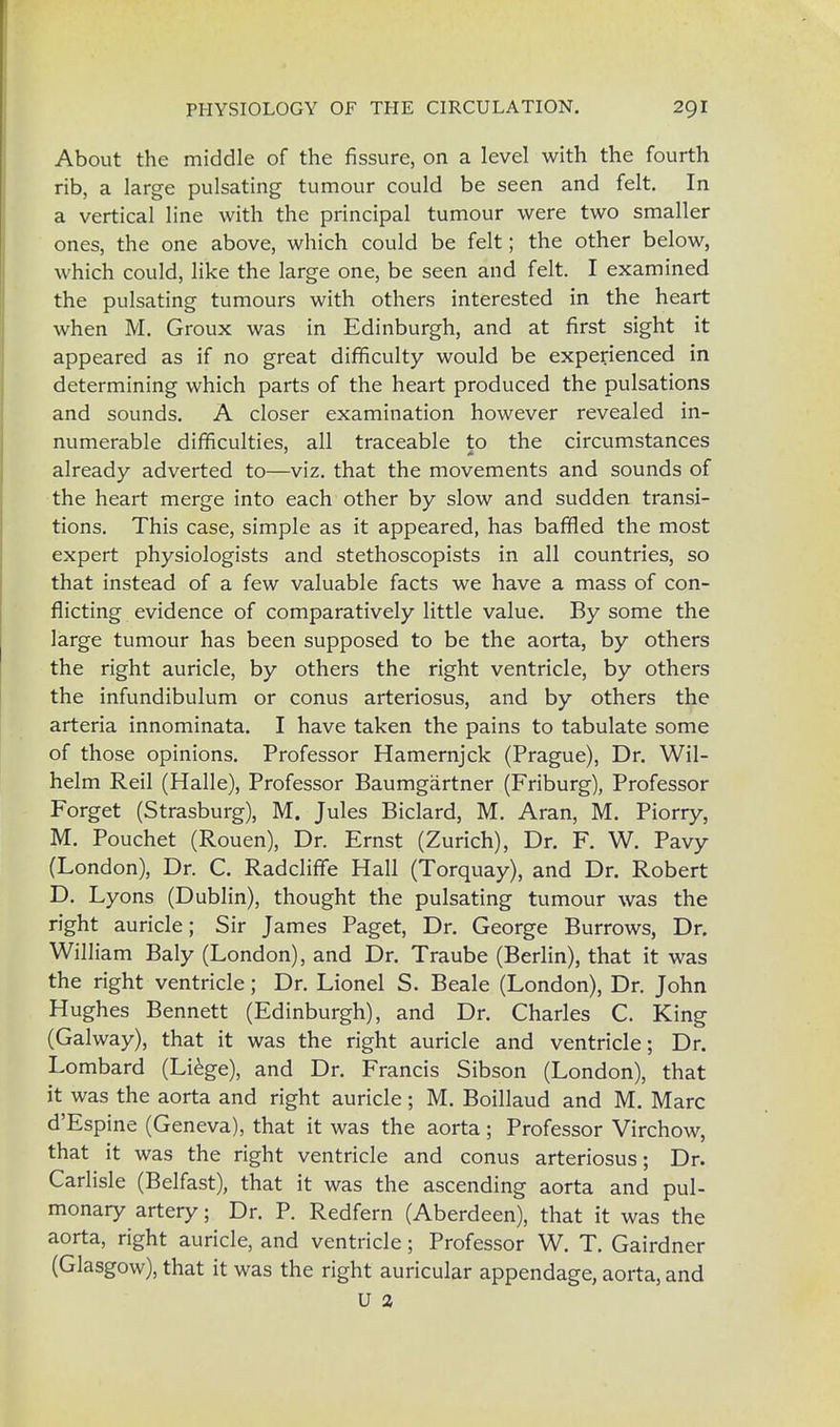 About the middle of the fissure, on a level with the fourth rib, a large pulsating tumour could be seen and felt. In a vertical line with the principal tumour were two smaller ones, the one above, which could be felt; the other below, which could, like the large one, be seen and felt. I examined the pulsating tumours with others interested in the heart when M. Groux was in Edinburgh, and at first sight it appeared as if no great difficulty would be experienced in determining which parts of the heart produced the pulsations and sounds. A closer examination however revealed in- numerable difficulties, all traceable to the circumstances already adverted to—viz. that the movements and sounds of the heart merge into each other by slow and sudden transi- tions. This case, simple as it appeared, has baffled the most expert physiologists and stethoscopists in all countries, so that instead of a few valuable facts we have a mass of con- flicting evidence of comparatively little value. By some the large tumour has been supposed to be the aorta, by others the right auricle, by others the right ventricle, by others the infundibulum or conus arteriosus, and by others the arteria innominata. I have taken the pains to tabulate some of those opinions. Professor Hamernjck (Prague), Dr. Wil- helm Reil (Halle), Professor Baumgartner (Friburg), Professor Forget (Strasburg), M. Jules Biclard, M. Aran, M. Piorry, M. Pouchet (Rouen), Dr. Ernst (Zurich), Dr. F. W. Pavy (London), Dr. C. Radcliffe Hall (Torquay), and Dr. Robert D. Lyons (Dublin), thought the pulsating tumour was the right auricle; Sir James Paget, Dr. George Burrows, Dr. William Baly (London), and Dr. Traube (Berlin), that it was the right ventricle; Dr. Lionel S. Beale (London), Dr. John Hughes Bennett (Edinburgh), and Dr. Charles C. King (Galway), that it was the right auricle and ventricle; Dr. Lombard (Liege), and Dr. Francis Sibson (London), that it was the aorta and right auricle; M. Boillaud and M. Marc d'Espine (Geneva), that it was the aorta; Professor Virchow, that it was the right ventricle and conus arteriosus; Dr. Carlisle (Belfast), that it was the ascending aorta and pul- monary artery; Dr. P. Redfern (Aberdeen), that it was the aorta, right auricle, and ventricle; Professor W. T. Gairdner (Glasgow), that it was the right auricular appendage, aorta, and U a
