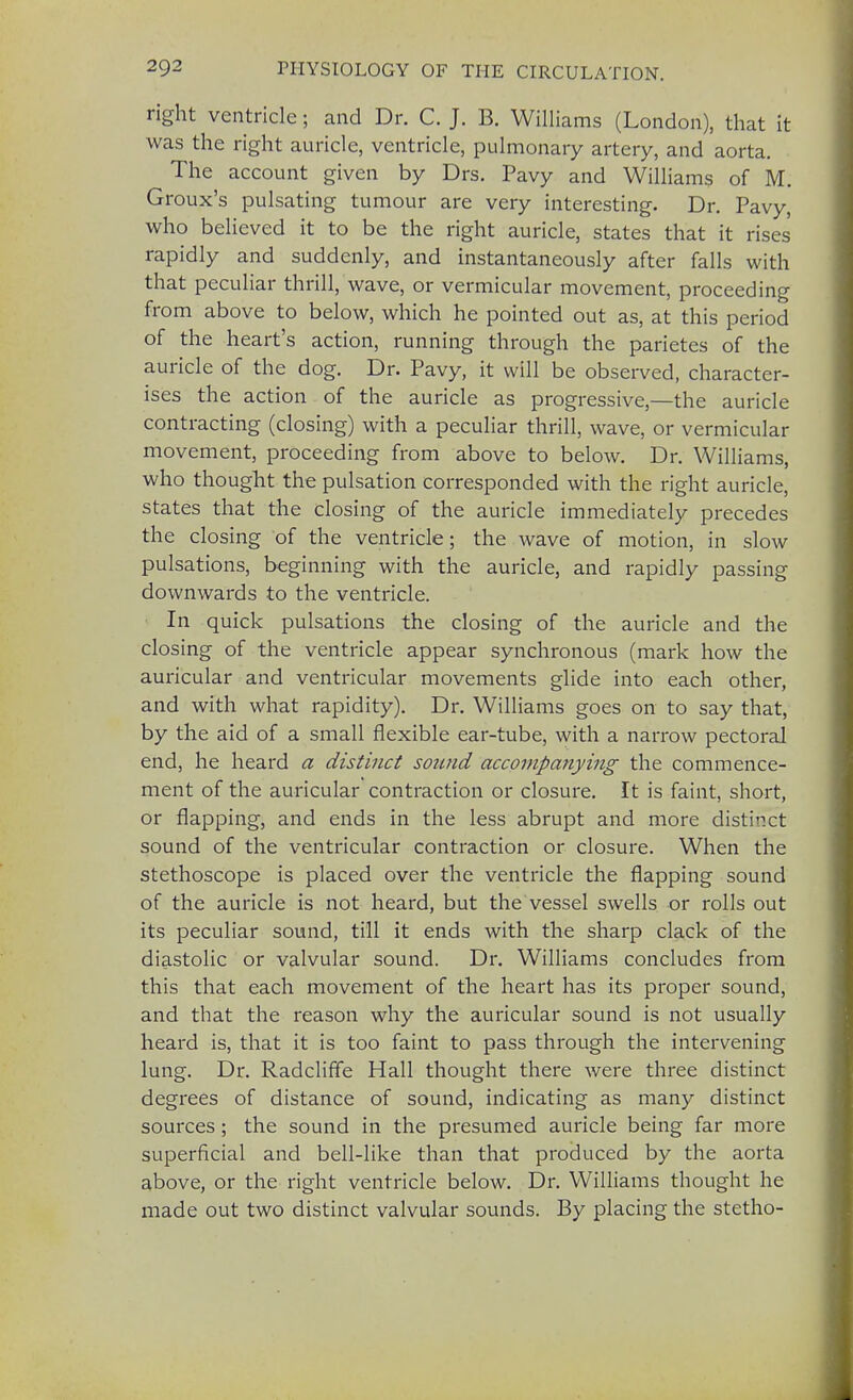 right ventricle; and Dr. C. J. B. Williams (London), that it was the right auricle, ventricle, pulmonary artery, and aorta. The account given by Drs. Pavy and Williams of M. Groux's pulsating tumour are very interesting. Dr. Pavy, who believed it to be the right auricle, states that it rises rapidly and suddenly, and instantaneously after falls with that peculiar thrill, wave, or vermicular movement, proceeding from above to below, which he pointed out as, at this period of the heart's action, running through the parietes of the auricle of the dog. Dr. Pavy, it will be observed, character- ises the action of the auricle as progressive,—the auricle contracting (closing) with a peculiar thrill, wave, or vermicular movement, proceeding from above to below. Dr. Williams, who thought the pulsation corresponded with the right auricle, states that the closing of the auricle immediately precedes the closing of the ventricle; the wave of motion, in slow pulsations, beginning with the auricle, and rapidly passing downwards to the ventricle. In quick pulsations the closing of the auricle and the closing of the ventricle appear synchronous (mark how the auricular and ventricular movements glide into each other, and with what rapidity). Dr. Williams goes on to say that, by the aid of a small flexible ear-tube, with a narrow pectoral end, he heard a distinct sound accompanying the commence- ment of the auricular contraction or closure. It is faint, short, or flapping, and ends in the less abrupt and more distinct sound of the ventricular contraction or closure. When the stethoscope is placed over the ventricle the flapping sound of the auricle is not heard, but the vessel swells or rolls out its peculiar sound, till it ends with the sharp clack of the diastolic or valvular sound. Dr. Williams concludes from this that each movement of the heart has its proper sound, and that the reason why the auricular sound is not usually heard is, that it is too faint to pass through the intervening lung. Dr. Radcliffe Hall thought there were three distinct degrees of distance of sound, indicating as many distinct sources ; the sound in the presumed auricle being far more superficial and bell-like than that produced by the aorta above, or the right ventricle below. Dr. Williams thought he made out two distinct valvular sounds. By placing the stetho-