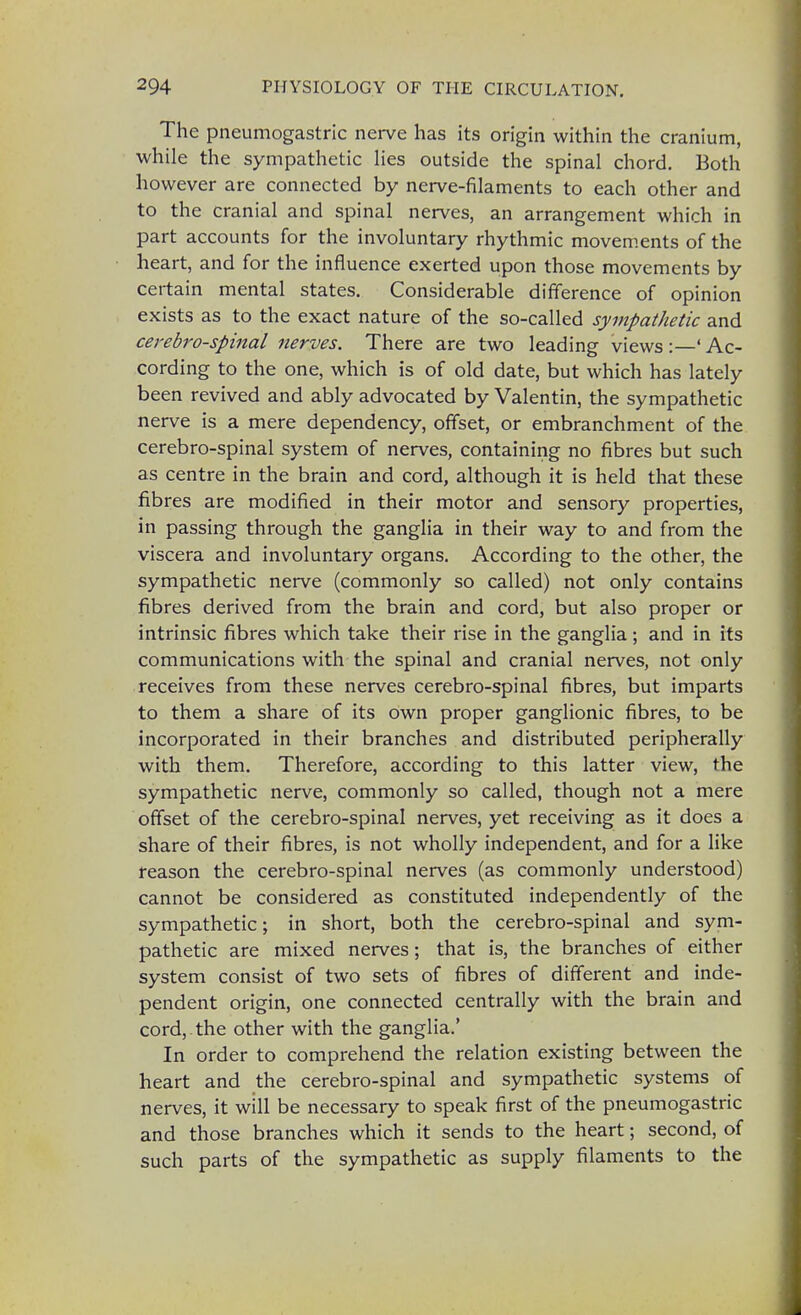 The pneumogastric nerve has its origin within the cranium, while the sympathetic lies outside the spinal chord. Both however are connected by nerve-filaments to each other and to the cranial and spinal nerves, an arrangement which in part accounts for the involuntary rhythmic movements of the heart, and for the influence exerted upon those movements by certain mental states. Considerable difference of opinion exists as to the exact nature of the so-called sympathetic and cerebrospinal nerves. There are two leading views :—' Ac- cording to the one, which is of old date, but which has lately been revived and ably advocated by Valentin, the sympathetic nerve is a mere dependency, offset, or embranchment of the cerebro-spinal system of nerves, containing no fibres but such as centre in the brain and cord, although it is held that these fibres are modified in their motor and sensory properties, in passing through the ganglia in their way to and from the viscera and involuntary organs. According to the other, the sympathetic nerve (commonly so called) not only contains fibres derived from the brain and cord, but also proper or intrinsic fibres which take their rise in the ganglia; and in its communications with the spinal and cranial nerves, not only receives from these nerves cerebro-spinal fibres, but imparts to them a share of its own proper ganglionic fibres, to be incorporated in their branches and distributed peripherally with them. Therefore, according to this latter view, the sympathetic nerve, commonly so called, though not a mere offset of the cerebro-spinal nerves, yet receiving as it does a share of their fibres, is not wholly independent, and for a like reason the cerebro-spinal nerves (as commonly understood) cannot be considered as constituted independently of the sympathetic; in short, both the cerebro-spinal and sym- pathetic are mixed nerves; that is, the branches of either system consist of two sets of fibres of different and inde- pendent origin, one connected centrally with the brain and cord, the other with the ganglia.' In order to comprehend the relation existing between the heart and the cerebro-spinal and sympathetic systems of nerves, it will be necessary to speak first of the pneumogastric and those branches which it sends to the heart; second, of such parts of the sympathetic as supply filaments to the