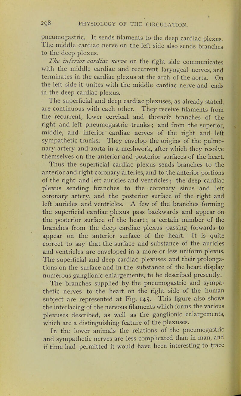 pneumogastric. It sends filaments to the deep cardiac plexus. The middle cardiac nerve on the left side also sends branches to the deep plexus. The inferior cardiac nerve on the right side communicates with the middle cardiac and recurrent laryngeal nerves, and terminates in the cardiac plexus at the arch of the aorta. On the left side it unites with the middle cardiac nerve and ends in the deep cardiac plexus. The superficial and deep cardiac plexuses, as already stated, are continuous with each other. They receive filaments from the recurrent, lower cervical, and thoracic branches of the right and left pneumogastric trunks ; and from the superior, middle, and inferior cardiac nerves of the right and left sympathetic trunks. They envelop the origins of the pulmo- nary artery and aorta in a meshwork, after which they resolve themselves on the anterior and posterior surfaces of the heart. Thus the superficial cardiac plexus sends branches to the anterior and right coronary arteries, and to the anterior portions of the right and left auricles and ventricles ; the deep cardiac plexus sending branches to the coronary sinus and left coronary artery, and the posterior surface of the right and left auricles and ventricles. A few of the branches forming the superficial cardiac plexus pass backwards and appear on the posterior surface of the heart; a certain number of the branches from the deep cardiac plexus passing forwards to appear on the anterior surface of the heart. It is quite correct to say that the surface and substance of the auricles and ventricles are enveloped in a more or less uniform plexus. The superficial and deep cardiac plexuses and their prolonga- tions on the surface and in the substance of the heart display numerous ganglionic enlargements, to be described presently. The branches supplied by the pneumogastric and sympa- thetic nerves to the heart on the right side of the human subject are represented at Fig. 145. This figure also shows the interlacing of the nervous filaments which forms the various plexuses described, as well as the ganglionic enlargements, which are a distinguishing feature of the plexuses. In the lower animals the relations of the pneumogastric and sympathetic nerves are less complicated than in man, and if time had permitted it would have been interesting to trace