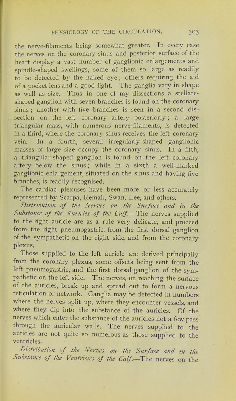 the nerve-filaments being somewhat greater. In every case the nerves on the coronary sinus and posterior surface of the heart display a vast number of ganglionic enlargements and spindle-shaped swellings, some of them so large as readily to be detected by the naked eye ; others requiring the aid of a pocket lens and a good light. The ganglia vary in shape as well as size. Thus in one of my dissections a stellate- shaped ganglion with seven branches is found on the coronary sinus ; another with five branches is seen in a second dis- section on the left coronary artery posteriorly; a large triangular mass, with numerous nerve-filaments, is detected in a third, where the coronary sinus receives the left coronary vein. In a fourth, several irregularly-shaped ganglionic masses of large size occupy the coronary sinus. In a fifth, a triangular-shaped ganglion is found on the left coronary artery below the sinus; while in a sixth a well-marked ganglionic enlargement, situated on the sinus and having five branches, is readily recognised. The cardiac plexuses have been more or less accurately represented by Scarpa, Remak, Swan, Lee, and others. Distribution of the Nerves on the Surface and in the Substance of the Auricles of the Calf.—The nerves supplied to the right auricle are as a rule very delicate, and proceed from the right pneumogastric, from the first dorsal ganglion of the sympathetic on the right side, and from the coronary plexus. Those supplied to the left auricle are derived principally from the coronary plexus, some offsets being sent from the left pneumogastric, and the first dorsal ganglion of the sym- pathetic on the left side. The nerves, on reaching the surface of the auricles, break up and spread out to form a nervous reticulation or network. Ganglia may be detected in numbers where the nerves split up, where they encounter vessels, and where they dip into the substance of the auricles. Of the nerves which enter the substance of the auricles not a few pass through the auricular walls. The nerves supplied to the auricles are not quite so numerous as those supplied to the ventricles. Distribution of the Nerves 011 the Surface and in the Substance of the Ventricles of the Calf.—The nerves on the