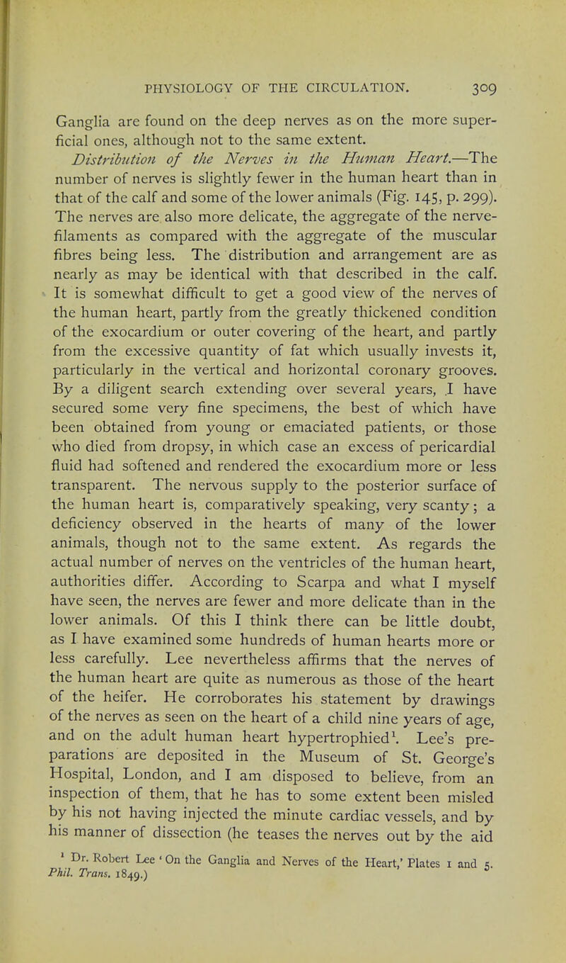 Ganglia are found on the deep nerves as on the more super- ficial ones, although not to the same extent. Distribution of the Nerves in the Human Heart.—The number of nerves is slightly fewer in the human heart than in that of the calf and some of the lower animals (Fig. 145, p. 299). The nerves are also more delicate, the aggregate of the nerve- filaments as compared with the aggregate of the muscular fibres being less. The distribution and arrangement are as nearly as may be identical with that described in the calf. It is somewhat difficult to get a good view of the nerves of the human heart, partly from the greatly thickened condition of the exocardium or outer covering of the heart, and partly from the excessive quantity of fat which usually invests it, particularly in the vertical and horizontal coronary grooves. By a diligent search extending over several years, .1 have secured some very fine specimens, the best of which have been obtained from young or emaciated patients, or those who died from dropsy, in which case an excess of pericardial fluid had softened and rendered the exocardium more or less transparent. The nervous supply to the posterior surface of the human heart is, comparatively speaking, very scanty; a deficiency observed in the hearts of many of the lower animals, though not to the same extent. As regards the actual number of nerves on the ventricles of the human heart, authorities differ. According to Scarpa and what I myself have seen, the nerves are fewer and more delicate than in the lower animals. Of this I think there can be little doubt, as I have examined some hundreds of human hearts more or less carefully. Lee nevertheless affirms that the nerves of the human heart are quite as numerous as those of the heart of the heifer. He corroborates his statement by drawings of the nerves as seen on the heart of a child nine years of age, and on the adult human heart hypertrophied1. Lee's pre- parations are deposited in the Museum of St. George's Hospital, London, and I am disposed to believe, from an inspection of them, that he has to some extent been misled by his not having injected the minute cardiac vessels, and by his manner of dissection (he teases the nerves out by the aid 1 Dr. Robert Lee ' On the Ganglia and Nerves of the Heart,' Plates 1 and e. Phil. Trans. 1849.)