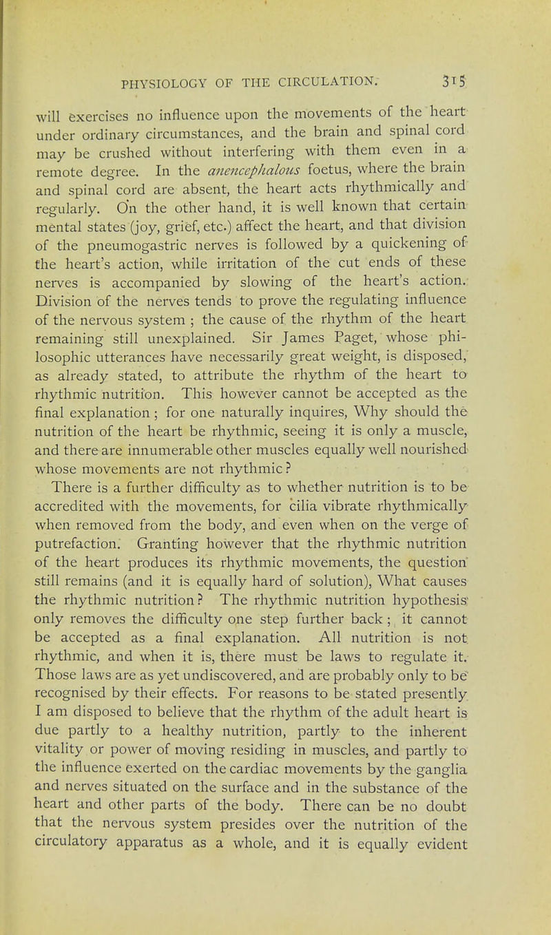 will exercises no influence upon the movements of the heart under ordinary circumstances, and the brain and spinal cord may be crushed without interfering with them even in a remote degree. In the anencephalous foetus, where the brain and spinal cord are absent, the heart acts rhythmically and regularly. On the other hand, it is well known that certain mental states (joy, grief, etc) affect the heart, and that division of the pneumogastric nerves is followed by a quickening of the heart's action, while irritation of the cut ends of these nerves is accompanied by slowing of the heart's action. Division of the nerves tends to prove the regulating influence of the nervous system ; the cause of the rhythm of the heart remaining still unexplained. Sir James Paget, whose phi- losophic utterances have necessarily great weight, is disposed, as already stated, to attribute the rhythm of the heart to rhythmic nutrition. This however cannot be accepted as the final explanation ; for one naturally inquires, Why should the nutrition of the heart be rhythmic, seeing it is only a muscle, and there are innumerable other muscles equally well nourished whose movements are not rhythmic ? There is a further difficulty as to whether nutrition is to be accredited with the movements, for cilia vibrate rhythmically when removed from the body, and even when on the verge of putrefaction. Granting however that the rhythmic nutrition of the heart produces its rhythmic movements, the question still remains (and it is equally hard of solution), What causes the rhythmic nutrition? The rhythmic nutrition hypothesis' only removes the difficulty one step further back ; it cannot be accepted as a final explanation. All nutrition is not rhythmic, and when it is, there must be laws to regulate it. Those laws are as yet undiscovered, and are probably only to be' recognised by their effects. For reasons to be stated presently I am disposed to believe that the rhythm of the adult heart is due partly to a healthy nutrition, partly to the inherent vitality or power of moving residing in muscles, and partly to the influence exerted on the cardiac movements by the ganglia and nerves situated on the surface and in the substance of the heart and other parts of the body. There can be no doubt that the nervous system presides over the nutrition of the circulatory apparatus as a whole, and it is equally evident