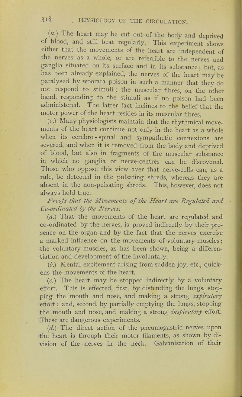 (».) The heart may be cut out of the body and deprived of blood, and still beat regularly. This experiment shows either that the movements of the heart are independent of the nerves as a whole, or are referable to the nerves and ganglia situated on its surface and in its substance; but, as has been already explained, the nerves of the heart may' be paralysed by woorara poison in such a manner that they do not respond to stimuli ; the muscular fibres, on the other hand, responding to the stimuli as if no poison had been administered. The latter fact inclines to the belief that the motor power of the heart resides in its muscular fibres. (p.) Many physiologists maintain that the rhythmical move- ments of the heart continue not only in the heart as a whole when its cerebro - spinal and sympathetic connexions are severed, and when it is removed from the body and deprived of blood, but also in fragments of the muscular substance in which no ganglia or nerve-centres can be discovered. Those who oppose this view aver that nerve-cells can, as a rule, be detected in the pulsating shreds, whereas they are absent in the non-pulsating shreds. This, however, does not always hold true. Proofs that the Movements of the Heart are Regulated and ■ Co-ordinated by the Nerves. (a.) That the movements of the heart are regulated and co-ordinated by the nerves, is proved indirectly by their pre- sence on the organ and by the fact that the nerves exercise a marked influence on the movements of voluntary muscles; the voluntary muscles, as has been shown, being a differen- tiation and development of the involuntary. (b.) Mental excitement arising from sudden joy, etc., quick- ens the movements of the heart. (c.) The heart may be stopped indirectly by a voluntary effort. This is effected, first, by distending the lungs, stop- ping the mouth and nose, and making a strong expiratory effort; and, second, by partially emptying the lungs, stopping the mouth and nose, and making a strong inspiratory effort. These are dangerous experiments. (d.) The direct action of the pneumogastric nerves upon -the heart is through their motor filaments, as shown by di- vision of the nerves in the neck. Galvanisation of their