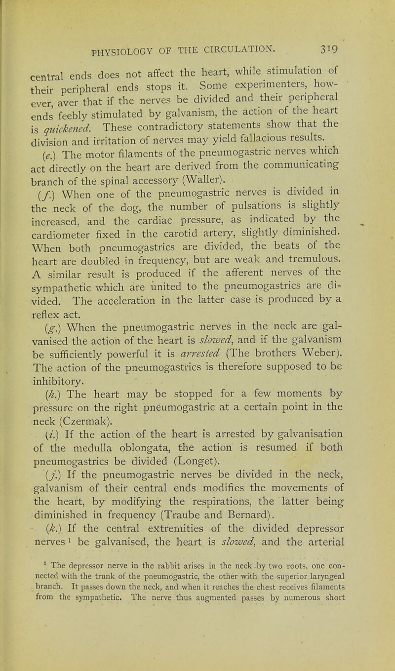 central ends does not affect the heart, while stimulation of their peripheral ends stops it. Some experimenters, how- ever aver that if the nerves be divided and their peripheral ends' feebly stimulated by galvanism, the action of the heart is quickened. These contradictory statements show that the division and irritation of nerves may yield fallacious results. (*.) The motor filaments of the pneumogastric nerves which act directly on the heart are derived from the communicating branch of the spinal accessory (Waller). (/.) When one of the pneumogastric nerves is divided in the neck of the dog, the number of pulsations is slightly increased, and the cardiac pressure, as indicated by the cardiometer fixed in the carotid artery, slightly diminished. When both pneumogastrics are divided, the beats of the heart are doubled in frequency, but are weak and tremulous. A similar result is produced if the afferent nerves of the sympathetic which are united to the pneumogastrics are di- vided. The acceleration in the latter case is produced by a reflex act. (g) When the pneumogastric nerves in the neck are gal- vanised the action of the heart is slowed, and if the galvanism be sufficiently powerful it is arrested (The brothers Weber). The action of the pneumogastrics is therefore supposed to be inhibitory. (//.) The heart may be stopped for a few moments by pressure on the right pneumogastric at a certain point in the neck (Czermak). (i.) If the action of the heart is arrested by galvanisation of the medulla oblongata, the action is resumed if both pneumogastrics be divided (Longer.). (_/.) If the pneumogastric nerves be divided in the neck, galvanism of their central ends modifies the movements of the heart, by modifying the respirations, the latter being diminished in frequency (Traube and Bernard). (k.) If the central extremities of the divided depressor nerves 1 be galvanised, the heart is slowed, and the arterial 1 The depressor nerve in the rabbit arises in the neck .by two roots, one con- nected with the trunk of the pneumogastric, the other with the superior laryngeal branch. It passes down the neck, and when it reaches the chest receives filaments from the sympathetic. The nerve thus augmented passes by numerous short