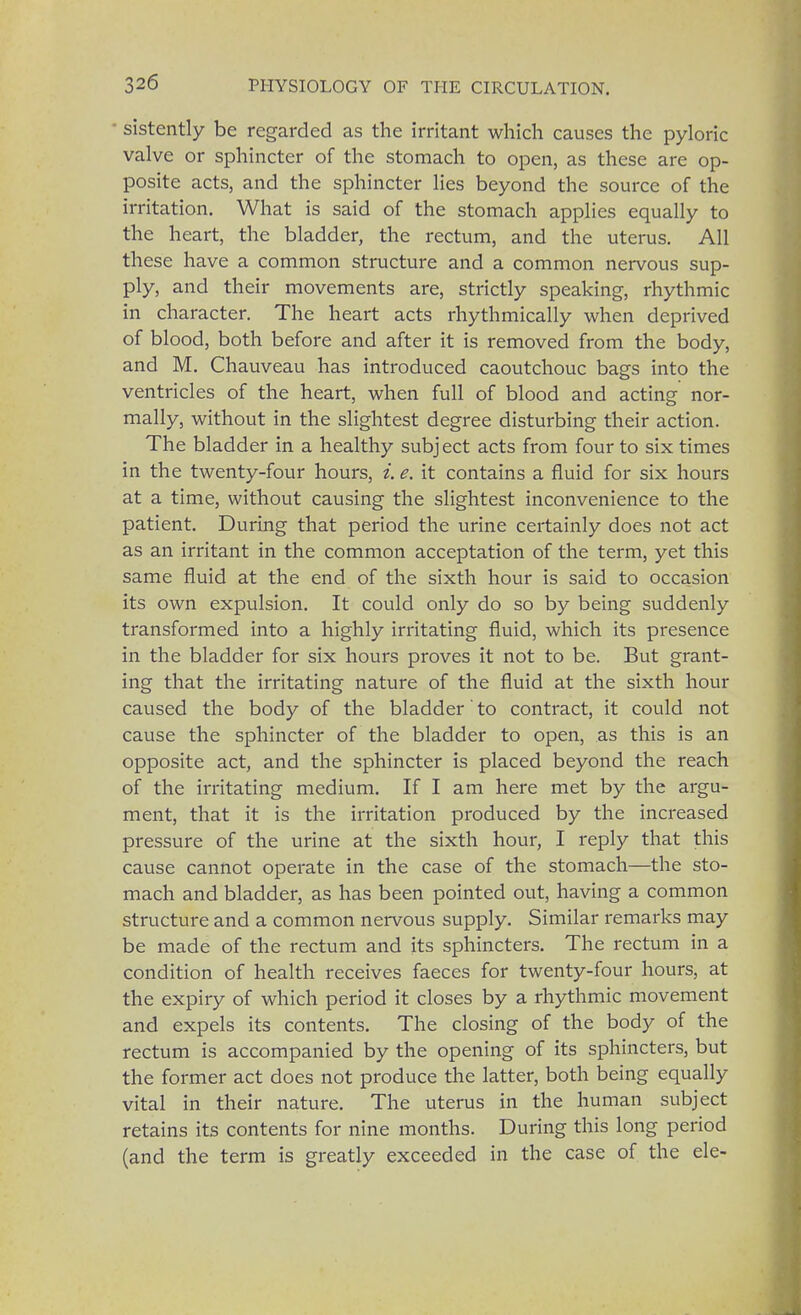 sistently be regarded as the irritant which causes the pyloric valve or sphincter of the stomach to open, as these are op- posite acts, and the sphincter lies beyond the source of the irritation. What is said of the stomach applies equally to the heart, the bladder, the rectum, and the uterus. All these have a common structure and a common nervous sup- ply, and their movements are, strictly speaking, rhythmic in character. The heart acts rhythmically when deprived of blood, both before and after it is removed from the body, and M. Chauveau has introduced caoutchouc bags into the ventricles of the heart, when full of blood and acting nor- mally, without in the slightest degree disturbing their action. The bladder in a healthy subject acts from four to six times in the twenty-four hours, i. e. it contains a fluid for six hours at a time, without causing the slightest inconvenience to the patient. During that period the urine certainly does not act as an irritant in the common acceptation of the term, yet this same fluid at the end of the sixth hour is said to occasion its own expulsion. It could only do so by being suddenly transformed into a highly irritating fluid, which its presence in the bladder for six hours proves it not to be. But grant- ing that the irritating nature of the fluid at the sixth hour caused the body of the bladder' to contract, it could not cause the sphincter of the bladder to open, as this is an opposite act, and the sphincter is placed beyond the reach of the irritating medium. If I am here met by the argu- ment, that it is the irritation produced by the increased pressure of the urine at the sixth hour, I reply that this cause cannot operate in the case of the stomach—the sto- mach and bladder, as has been pointed out, having a common structure and a common nervous supply. Similar remarks may be made of the rectum and its sphincters. The rectum in a condition of health receives faeces for twenty-four hours, at the expiry of which period it closes by a rhythmic movement and expels its contents. The closing of the body of the rectum is accompanied by the opening of its sphincters, but the former act does not produce the latter, both being equally vital in their nature. The uterus in the human subject retains its contents for nine months. During this long period (and the term is greatly exceeded in the case of the ele-