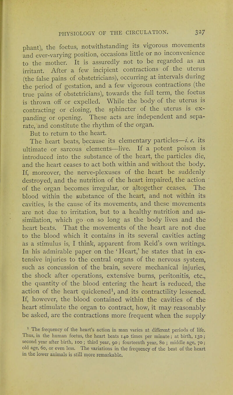 phant), the foetus, notwithstanding its vigorous movements and ever-varying position, occasions little or no inconvenience to the mother. It is assuredly not to be regarded as an irritant. After a few incipient contractions of the uterus (the false pains of obstetricians), occurring at intervals during the period of gestation, and a few vigorous contractions (the true pains of obstetricians), towards the full term, the foetus is thrown off or expelled. While the body of the uterus is contracting or closing, the sphincter of the uterus is ex- panding or opening. These acts are independent and sepa- rate, and constitute the rhythm of the organ. But to return to the heart. The heart beats, because its elementary particles—i. e. its ultimate or sarcous elements—live. If a potent poison is introduced into the substance of the heart, the particles die, and the heart ceases to act both within and without the body. If, moreover, the nerve-plexuses of the heart be suddenly destroyed, and the nutrition of the heart impaired, the action of the organ becomes irregular, or altogether ceases. The blood within the substance of the heart, and not within its cavities, is the cause of its movements, and these movements are not due to irritation, but to a healthy nutrition and as- similation, which go on so long as the body lives and the heart beats. That the movements of the heart are not due to the blood which it contains in its several cavities acting as a stimulus is, I think, apparent from Reid's own writings. In his admirable paper on the ' Heart,' he states that in ex- tensive injuries to the central organs of the nervous system, such as concussion of the brain, severe mechanical injuries, the shock after operations, extensive burns, peritonitis, etc., the quantity of the blood entering the heart is reduced, the action of the heart quickened1, and its contractility lessened. If, however, the blood contained within the cavities of the heart stimulate the organ to contract, how, it may reasonably be asked, are the contractions more frequent when the supply 1 The frequency of the heart's action in man varies at different periods of life. Thus, in the human foetus, the heart beats 140 times per minute; at birth, 130; second year after birth, 100 ; third year, 90 ; fourteenth year, 80 ; middle age, 70; old age, 60, or even less. The variations in the frequency of the beat of the heart in the lower animals is still more remarkable.