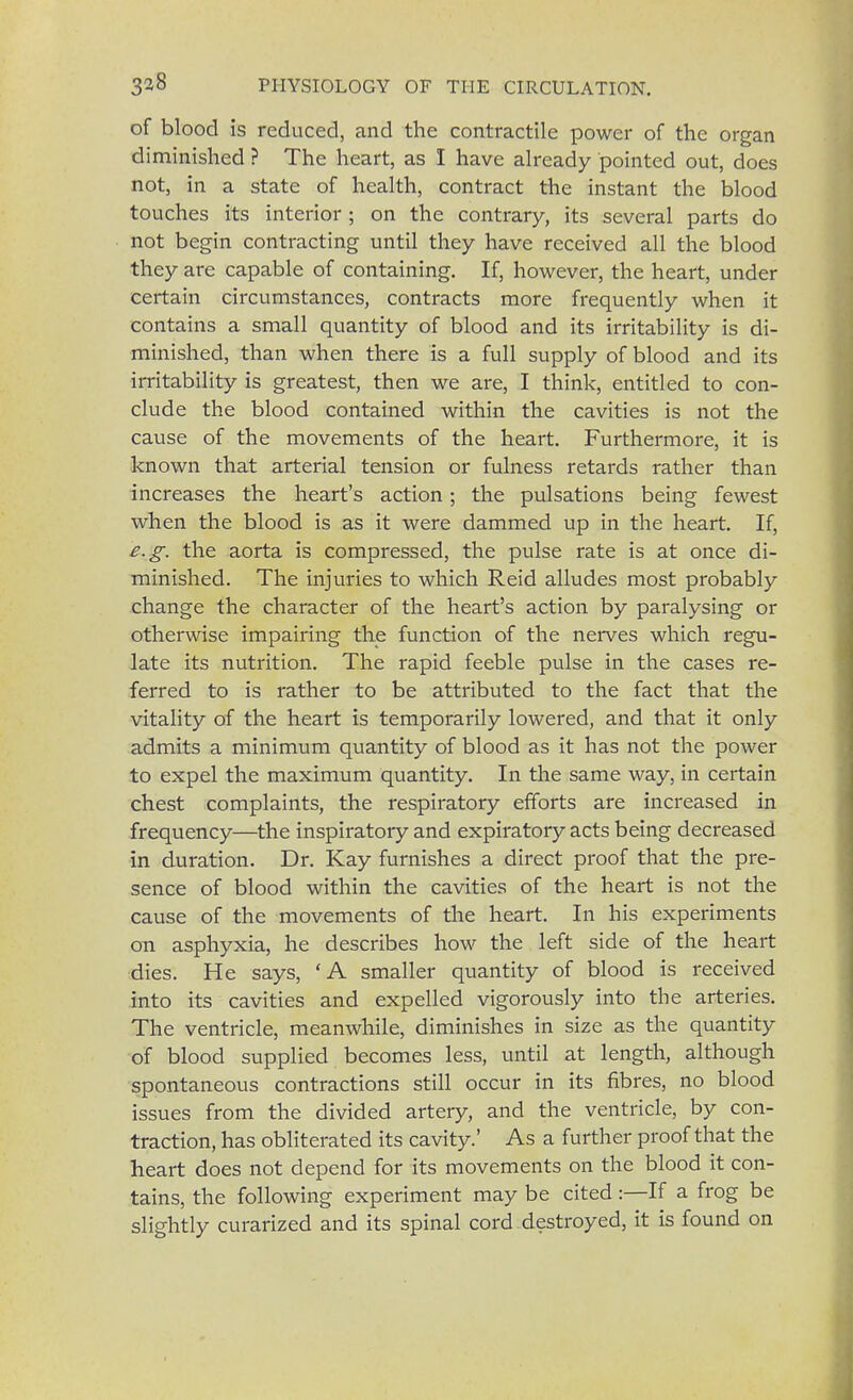 of blood is reduced, and the contractile power of the organ diminished ? The heart, as I have already pointed out, does not, in a state of health, contract the instant the blood touches its interior ; on the contrary, its several parts do not begin contracting until they have received all the blood they are capable of containing. If, however, the heart, under certain circumstances, contracts more frequently when it contains a small quantity of blood and its irritability is di- minished, than when there is a full supply of blood and its irritability is greatest, then we are, I think, entitled to con- clude the blood contained within the cavities is not the cause of the movements of the heart. Furthermore, it is known that arterial tension or fulness retards rather than increases the heart's action; the pulsations being fewest when the blood is as it were dammed up in the heart. If, e.g. the aorta is compressed, the pulse rate is at once di- minished. The injuries to which Reid alludes most probably change the character of the heart's action by paralysing or otherwise impairing the function of the nerves which regu- late its nutrition. The rapid feeble pulse in the cases re- ferred to is rather to be attributed to the fact that the vitality of the heart is temporarily lowered, and that it only admits a minimum quantity of blood as it has not the power to expel the maximum quantity. In the same way, in certain chest complaints, the respiratory efforts are increased in frequency—the inspiratory and expiratory acts being decreased in duration. Dr. Kay furnishes a direct proof that the pre- sence of blood within the cavities of the heart is not the cause of the movements of the heart. In his experiments on asphyxia, he describes how the left side of the heart dies. He says, 'A smaller quantity of blood is received into its cavities and expelled vigorously into the arteries. The ventricle, meanwhile, diminishes in size as the quantity of blood supplied becomes less, until at length, although spontaneous contractions still occur in its fibres, no blood issues from the divided artery, and the ventricle, by con- traction, has obliterated its cavity.' As a further proof that the heart does not depend for its movements on the blood it con- tains, the following experiment may be cited :—If a frog be slightly curarized and its spinal cord destroyed, it is found on