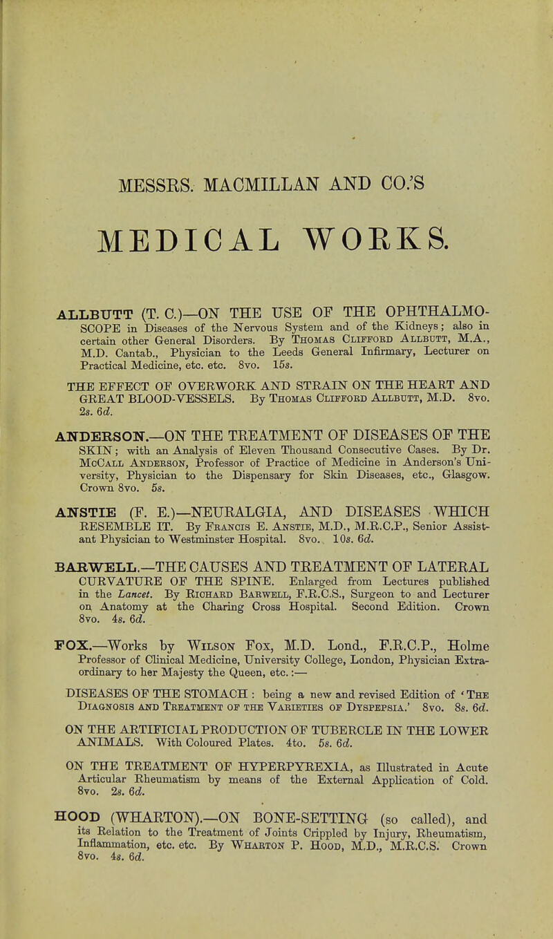 MESSRS. MACMILLAN AND CO.'S MEDICAL WORKS. ALLBUTT (T. C.)—ON THE USE OF THE OPHTHALMO- SCOPE in Diseases of the Nervous System and of the Kidneys; also in certain other General Disorders. By Thomas Cliffobd Allbott, M.A., M.D. Cantab., Physician to the Leeds General Infirmary, Lecturer on Practical Medicine, etc. etc. 8vo. 15s. THE EFFECT OF OVERWOEK AND STRAIN ON THE HEART AND GREAT BLOOD-VESSELS. By Thomas Clifford Allbutt, M.D. 8vo. 2s. 6d. ANDERSON.—ON THE TREATMENT OF DISEASES OF THE SKIN; with an Analysis of Eleven Thousand Consecutive Cases. By Dr. MoCall Andeeson, Professor of Practice of Medicine in Anderson's Uni- versity, Physician to the Dispensary for Skin Diseases, etc., Glasgow. Crown 8vo. 5s. ANSTIE (F. E.) —NEURALGIA, AND DISEASES WHICH RESEMBLE IT. By Feancis E. Anstie, M.D., M.R.C.P., Senior Assist- ant Physician to Westminster Hospital. 8vo. 10s. 6d. BABWELL.—THE CAUSES AND TREATMENT OF LATERAL CURVATURE OF THE SPINE. Enlarged from Lectures published in the Lancet. By Riohaed Barwell, F.R.C.S., Surgeon to and Lecturer on, Anatomy at the Charing Cross Hospital. Second Edition. Crown 8vo. 4s. 6d. POX.—Works by Wilson Fox, M.D. Lond., F.R.C.P., Holme Professor of Clinical Medicine, University College, London, Physician Extra- ordinary to her Majesty the Queen, etc.:— DISEASES OF THE STOMACH : being a new and revised Edition of 'The Diagnosis and Teeatment of the Varieties of Dyspepsia.' 8vo. 8s. 6d. ON THE ARTIFICIAL PRODUCTION OF TUBERCLE IN THE LOWER ANIMALS. With Coloured Plates. 4to. 5s. 6d. ON THE TREATMENT OF HYPERPYREXIA, as Illustrated in Acute Articular Rheumatism by means of the External Application of Cold. 8vo. 2s. 6d. HOOD (WHARTON).—ON BONE-SETTING (so called), and its Relation to the Treatment of Joints Crippled by Injury, Rheumatism, Inflammation, etc. etc. By Wharton P. Hood, M.D., M.R.C.S. Crown 8vo. 4s. Qd.