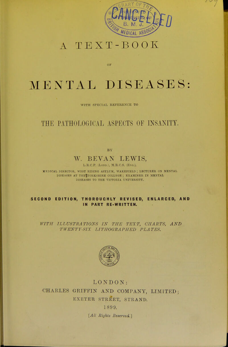 OF MENTAL DISEASES: WITH SPECIAL REFERKNCE TO THE PATH0L0(4ICAL ASPECTS OF INSANITY. BY W. BEYAN LEWIS, L.R.C.P. (LoND.i, M.R.C.S. (Eng.). MEDICAL DIRECTOR, WKST RIDING ASYLUM, WAKEFIELD ; LECTDKER ON MENTAL DISEASES AT THE|TORKSHIRE COLLKGE ; EXAMINER IN MENTAL DISEASES TO THE VICTORIA UNIVERSITY. SECOND EDITION, THOROUGHLY REVISED, ENLARGED, AND IN PART RE-WRITTEN. WITH ILLUSTRATIONS IN THE TEXT, CHARTS, AND TWENTY-SIX LITHOGRAPHED PLATES. LONDON: CHARLES GRIFFIN AND COMPANY, LIMITED; EXETER STREET, STRAND. 189 9. [All Rights Reserved.]