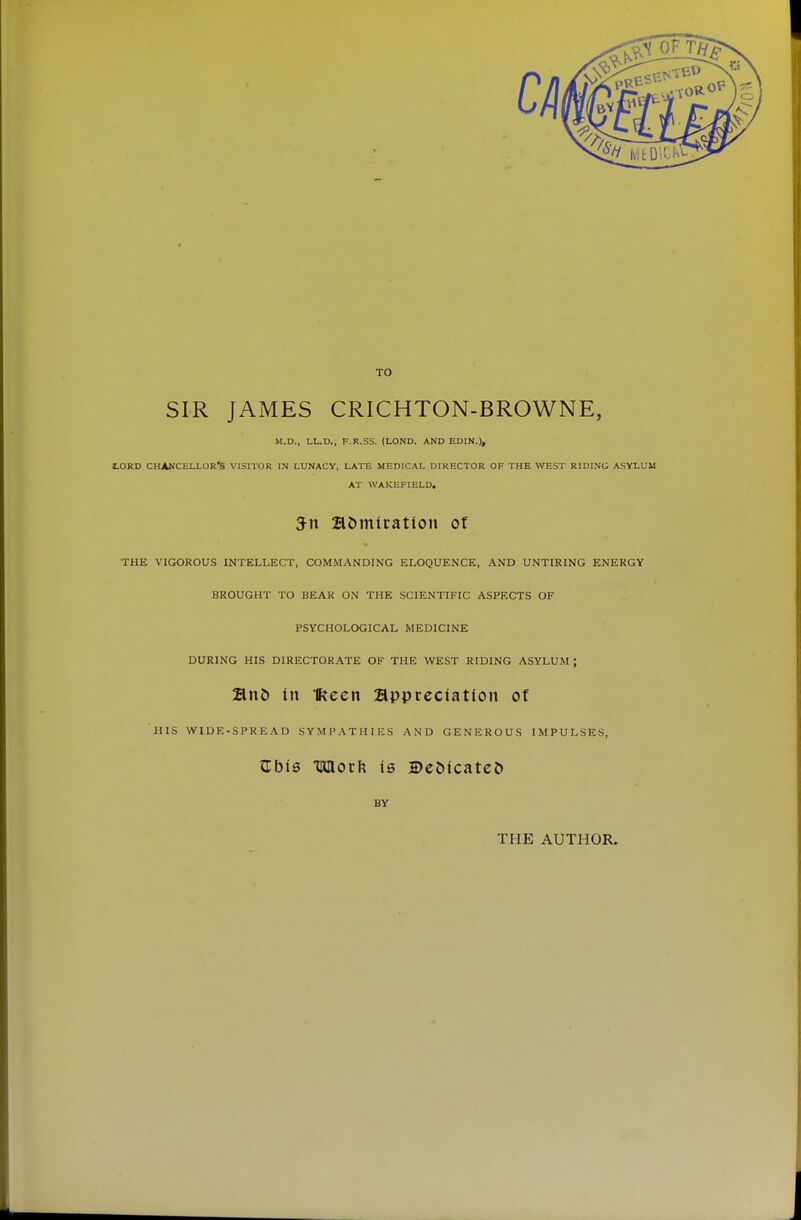 TO SIR JAMES CRICHTON-BROWNE, M.D., LL.D., F.R.SS. (LOND. AND EDIN.), tORD CHANCELLOR'S VISITOR IN LUNACY, LATE MEDICAL DIRECTOR OF THE WEST RIDING ASYLUM AT WAKEFIELD. 5n 2lC>mirat(on of THE VIGOROUS INTELLECT, COMMANDING ELOQUENCE, AND UNTIRING ENERGY BROUGHT TO BEAR ON THE SCIENTIFIC ASPECTS OF PSYCHOLOGICAL MEDICINE DURING HIS DIRECTORATE OF THE WEST RIDING ASYLUM ; an& In Ikeen appreciation of HIS WIDE-SPREAD SYMPATHIES AND GENEROUS IMPULSES, Zbis mox^ is 2)cC)icate& BY THE AUTHOR.