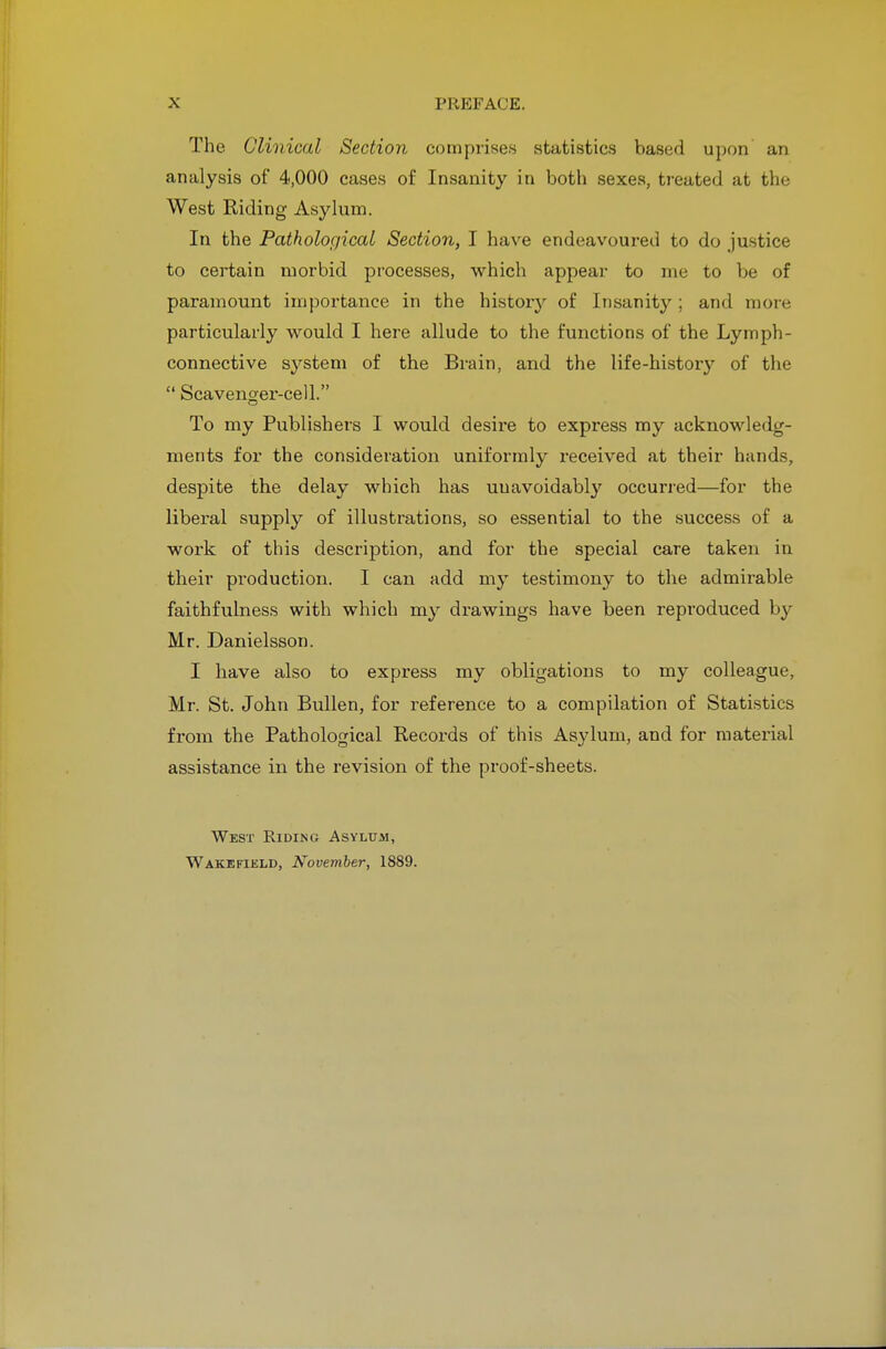 The Clinical Section comprises statistics based upon an analysis of 4,000 cases of Insanity in both sexes, treated at the West Riding Asylum. In the Pathological Section, I have endeavoured to do justice to certain morbid processes, which appear to me to be of paramount importance in the history of Insanity; and more particularly would I here allude to the functions of the Lymph- connective system of the Brain, and the life-histoiy of the  Scavenger-cell. To my Publishers I would desii-e to express my acknowledg- ments for the consideration uniformly received at their hands, despite the delay which has unavoidably' occurred—for the liberal supply of illustrations, so essential to the success of a work of this description, and for the special care taken in their production. I can add my testimony to the admirable faithfulness with which my drawings have been reproduced by Mr. Danielsson. I have also to express my obligations to my colleague, Mr. St. John Bullen, for reference to a compilation of Statistics from the Pathological Records of this Asylum, and for material assistance in the revision of the proof-sheets. West Riding Asylum,