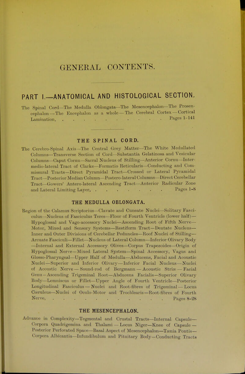 GENERAL CONTENTS. PART I.—ANATOMICAL AND HISTOLOGICAL SECTION. The Spinal Cord—The Medulla Oblongata—The Mesencephalon—The Prosen- cephalon—The Encephalon as a whole —The Cerebral Cortex — Cortical Lamination, Pages 1-141 THE SPINAL CORD. The Cerebro-Spinal Axis—The Central (xrey Matter—The White Medullated Columns—Transverse Section of Cord—Substantia Gelatinosa and Vesicular Columns—Caput Cornu—Sacral Nucleus of Stilling—Anterior Cornu—Inter- medio-lateral Tract of Clarke—Formatio Reticularis—Conducting and Com- missural Tracts—Direct Pyramidal Tract—Crossed or Lateral Pyramidal Tract—Posterior Median Column—Postero-lateral Columns—Direct Cerebellar Tract—GoM^ers' Antero-lateral Ascending Tract—Anterior Radicular Zone and Lateral Limiting Layer Pages 1-8 THE MEDULLA OBLONGATA. Region of the Calamus Scriptorius—Clavate and Cuneate Nuclei—Solitary Fasci- culus—Nucleus of Fasciculus Teres—Floor of Fourth Ventricle (lower half) — Hypoglossal and Vago-accessorj'^ Nuclei—Ascending Root of Fifth Nerve— Motor, Mixed and Sensory Systems—Restiform Tract—Dentate Nucleus— Liner and Outer Divisions of Cerebellar Peduncles—Roof Nuclei of Stilling— Arcuate Fasciculi—Fillet—Nucleus of Lateral CoUimn—Inferior Olivary Body —Internal and External Accessory Olives—Corpus Trapezoides—Origin of Hypoglossal Nerve—Mixed Lateral System—Spinal Accessory, Vagus and Glosso-Pharyngeal—Upper Half of Medulla—Abducens, Facial and Acoustic Nuclei — Superior and Inferior Olivary—Inferior Facial Nucleus—Nuclei of Aco\istic Nerve — Soiuid-rod of Bergmann — Acoustic Strife —• Facial Genu —Ascending Trigeminal Root—Abducens Facialis—Superior Olivary Body—Lemniscus or Fillet—Upper Angle of Foiu-th Ventricle—Posterior Longitudinal Fasciculus — Nuclei and Root-fibres of Trigeminal—Locus Cieruleus—Nuclei of Oculo-Motor and Trochlearis—Root-fibres of Fourth Nerve, Pages 8-2S THE MESENCEPHALON. Advance in Complexity—Tegmental and Crustal Tracts—Internal Capsule— Corpora Quadrigemina and Thalami — Locus Niger—Knee of Capsule — Posterior Perforated Space—Basal Aspect of Mesencephalon—Tienia Pontis— Corpora Albicantia—Infimdibulum and Pituitary Body—Conducting Tracts