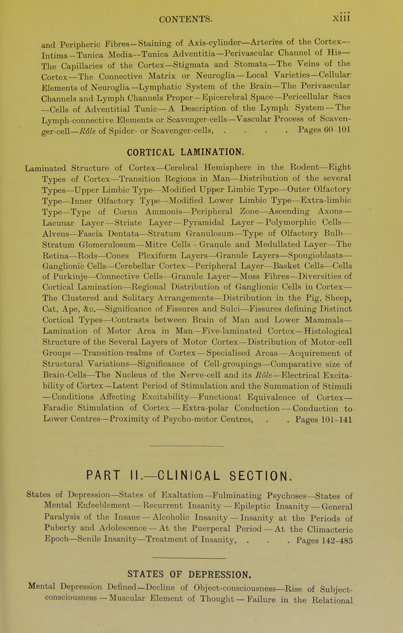 and Peripheric Fibres—Staining of Axis-cylinder—Arteries of the Cortex— Intima—Tunica Media—Tunica Adventitia—Perivascular Channel of His— The Capillaries of the Cortex—Stigmata and Stoniata—The Veins of the Cortex—The Connective Matrix or Neuroglia — Local Varieties—Cellular Elements of Neuroglia —Lymphatic System of the Brain—The Perivascular Channels and Lymph Channels Proper—Epicerebral Space—Pericellular Sacs —Cells of Adventitial Tunic—A Description of the Lymph System —The Lympli-connective Elements or Scavenger-cells—Vascular Process of Scaven- ger-cell—7?(5/e of Spider-or Scavenger-cells, .... Pages 60101 CORTICAL LAMINATION. Laminated Structure of Cortex—Cerebral Hemisphere in the Rodent—Eight Types of Cortex—Transition Regions in Man—Distribution of the several Types—Upper Limbic Type—Modified Upper Limbic Type—Outer Olfactory Type—Inner Olfactory Type—Modified Lower Limbic Type—Extra-limbic Type—Type of Cornu Ammonis—Peripheral Zone—Ascending Axons— Lacunar Layer—Striate Layer—Pyramidal Layer—Polymorphic Cells— Alveus—Fascia Dentata—Stratum Granulosum—Type of Olfactory Bulb— Stratum Glomerulosum—Mitre Cells - Granule and Medullated Layer—The Retina—Rods—Cones Plexiform Layers—Granule Layers—Spongioblasts— Ganglionic Cells—Cerebellar Cortex—Peripheral Layer—Basket Cells—Cells of Purkinje—Connective Cells—Granule Layer—Moss Fibres—Diversities of Cortical Lamination—Regional Distribution of Ganglionic Cells in Cortex— The Clustered and Solitary Arrangements—Distribution in the Pig, Sheep, Cat, Ape, &c.—Significance of Fissures and Sulci—Fissures defining Distinct Cortical Types—(Jontrasts between Brain of Man and Lower Mammals— Lamination of Motor Area in Man—Five-laminated Cortex—Histological Structure of the Several Layers of Motor Cortex—Distribution of Motor-cell Groups—Transition-realms of Cortex—Specialised Areas—Acquirement of Structural Variations—Significance of Cell-groupings—Comparative size of Brain-Cells—The Nucleus of the Nerve-cell and its Role—Electrical Excita- bility of Cortex —Latent Period of Stimulation and the Summation of Stimuli —Conditions Affecting Excitability—Functional Equivalence of Cortex— Faradic Stimulation of Cortex — Extra-polar Conduction — Conduction to Lower Centres—Proximity of Psycho-motor Centres, . . Pages 101-141 PART II.—CLINICAL SECTION. States of Depression—States of Exaltation—Fulminating Psychoses—States of Mental Enfeeblement — Recurrent Insanitj-—^ Epileptic Insanity — General Paralysis of the Insane — Alcoholic Insanity — Insanity at the Periods of Puberty and Adolescence — At the Puerperal Period — At the Climacteric Epoch—Senile Insanity—Treatment of Insanity, . . . Pages 142-485 STATES OF DEPRESSION. Mental Depression Defined—Decline of Object-consciousness—Rise of Subject- consciousness — Muscular Element of Thought — Failure in the Relational