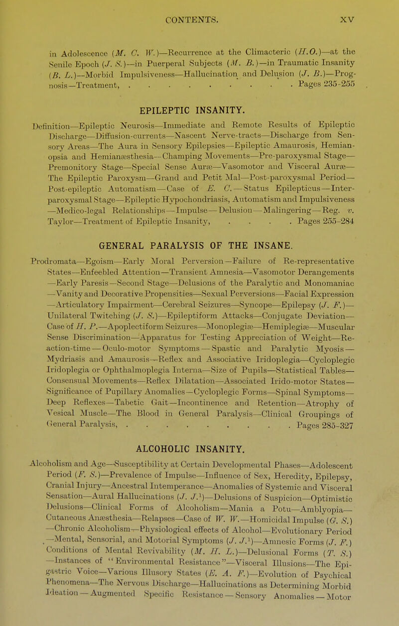 in Adolescence {M. C. IF.)—Recurrence at the Climacteric (//.O.)—at the Senile Epoch (/. A)—in Puerperal Subjects (M. 5.)—Ti'aumaticlnsanity {B. L.)—Morbid Impulsiveness—Hallucination and Delusion {J. ^.)—Prog- nosis—Treatment Pages 235-255 EPILEPTIC INSANITY. Definition—Epileptic Neurosis—Immediate and Remote Results of Epileptic Discharge—Diliiision-currents—Nascent Nerve-tracts—Discharge from Sen- sory Areas—The Aura in Sensory Epilepsies—Epileptic Amaurosis, Hemian- opsia and Hemianajsthesia— Champing Movements—Pre-paroxysmal Stage— Premonitory Stage—Special Sense Auraj—Vasomotor and Visceral Aurae— The Epileptic Paroxysm—Grand and Petit Mai—Post-paroxysmal Period— Post-epileptic Automatism—Case of E. C.—Status Epilepticiis—Inter- paroxysmal Stage—Epileptic Hypochondriasis, Automatism and Impiilsiveness —Medico-legal Relationships—Impulse—Delusion — Malingering — Reg. v. Taylor—Treatment of Epileptic Insanity, .... Pages 255-284 GENERAL PARALYSIS OF THE INSANE. Prodromata—Egoism—Early Moral Perversion—Failure of Re-representative States—Enfeebled Attention—Transient Amnesia—Vasomotor Derangements —Early Paresis—Second Stage—Delusions of the Paralytic and Monomaniac —Vanity and Decorative Propensities—Sexual Perversions—Facial Expression —Articulatory Impairment—Cerebral Seizures—Syncope—Epilepsy (J. F.)— Unilateral Twitching (/. S.)—Epileptiform Attacks—Conjugate Deviation— Case of H. P.—Apoplectiform Seizures—Monoplegia—Hemiplegias—Muscular Sense Discrimination—Apparatus for Testing Appreciation of Weight—Re- action-time — Oculo-motor Sj'inptoms — Spastic and Paralytic Myosis — Mydriasis and Amaurosis—Reflex and Associative Iridoplegia—Cycloplegic Iridoplegia or Ophthalmoplegia Interna—Size of Pupils—Statistical Tables— Consensual Movements—Reflex Dilatation—Associated Irido-motor States— Significance of Pupillary Anomalies—Cycloplegic Forms—Spinal Symptoms— Deep Reflexes—Tabetic Gait—Incontinence and Retention—Atrophy of Vesical Muscle—The Blood in General Paralysis—Clinical Groupings of (General Paralysis, Pages 285-327 ALCOHOLIC INSANITY. Alcoholism and Age—Susceptibility at Certain Developmental Phases—Adolescent Period {F. .S.)—Prevalence of Impulse—Influence of Sex, Heredity, Epilepsy, Cranial Injury—Ancestral Intemperance—Anomalies of Systemic and Visceral Sensation—Aural Hallucination.s (./. /.i)—Delusions of Suspicion—Optimistic Delusions—Clinical Forms of Alcoholism—Mania a Potu—Amblyopia Cutaneous AnaBsthesia—Relapses—Case of W. IF.—Homicidal Impulse (tt S.) —Chronic Alcoholism^ Physiological efifects of Alcohol—Evolutionary Period —Mental, Sensorial, and Motorial SymiJtoms (/. /.i)—Amnesic Forms (J. F.) Conditions of Mental Rcvivability {M. II. i/.)—Delusional Forms {T. S.) —Instances of Environmental Resistance —Visceral Illusions—The Epi- gastric Voice—Various Illusory States (E. A. i^.)—Evolution of Psychical Phenomena—The Nervou.s Discharge—Hallucinations as Determining Morbid Ideation —Augmented Specific Resistance — Sensory Anomalies — Motor