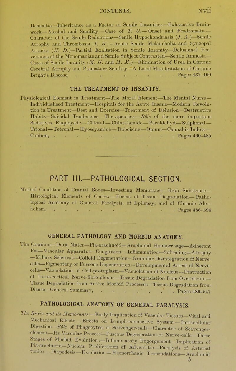 Dementia—Inheritance as a Factor in Senile Insanities—Exhaiistive Brain- work—Alcoliol and Senility — Case of T. C—Onset and Prodromata — Character of the Senile Reductions—Senile Hypochondriasis (/. A.)—Senile Atrophy and Thrombosis (/. ^^--^^cute Senile Melancholia and Syncopal Attacks (//. D.)—Partial Exaltation in Senile Insanity—Delusional Per- versions of the Monomaniac and Senile Subject Contrasted—Senile Amnesia— Cases of Senile Insanity [M. H. and M. M.)—Elimination of Urea in Chronic Cerebral Atrophy and Premature Senility—^A Local Manifestation of Chronic Bright's Disease Pages 437-4G0 THE TREATMENT OF INSANITY. Pliysiological Element in Treatment—The Moral Element—The Mental Nurse— Individualised Treatment—Hospitals for the Acute Insane—Modern Revolu- tion in Treatment—Rest and Exercise—Treatment of Delusion—Destructive Habits—Suicidal Tendencies—Therapeutics—Rdle of the more important Sedatives Employed :— Chloral — Chloralamide—Paraldehyd—Sulphonal— Trional—Tetronal—Hyoscyamine—Duboisine—Opium—Cannabis Indica — Conium, Pages 460-485 PART III.—PATHOLOGICAL SECTION. Morbid Condition of Cranial Bones—Investing Membranes—Bi-ain-Substance— Histological Elements of Cortex—Forms of Tissue Degradation —Patlio- logical Anatomy of General Paralysis, of Epilepsy, and of Clu-onic Alco- holism, Pages 486-594 GENERAL PATHOLOGY AND MORBID ANATOMY. The Cranium—Dura Mater—Pia-arachnoid—Arachnoid Hasmorrhage—Adherent Pia—Vascular Apparatus—Congestion — Inflammation—Softening—Atrophy —Miliary Sclerosis—Colloid Degeneration—Granular Disintegration of Nerve- cells—Pigmentary or Fuscous Degeneration—Developmental Arrest of Nerve- cells—Vacuolation of Cell-protoplasm—Vacuolation of Nucleus—Destruction of Intra-cortical Nerve-fibre plexus—Tissue Degradation from Over-strain— Tissue Degradation from Active Morbid Processes—Tissue Degradation from Disuse—General Summary, . . . . ' . . , Pages 486-547 PATHOLOGICAL ANATOMY OF GENERAL PARALYSIS. The Brain and it's Memlyranes:—Ea.r\y Implication of Vascular Tissues—Vital and Mechanical Effects — Effects on Lymph-connective System — Intracellular Digestion—/^d/e of Phagocytes, or Scavenger-cells—Character of Scavenger- element—Its Vascular Process—Fuscous Degeneration of Nerve-cells—Three Stages of Morbid Evolution :-Inflammatoi y Engorgement-Implication of Pia-arachnoid-Nuclear Proliferation of Adventitia—Paralysis of Arterial tuiucs - Diapcdesis-lOxudation - Ha^morrliagic Transudations-Arachnoid b