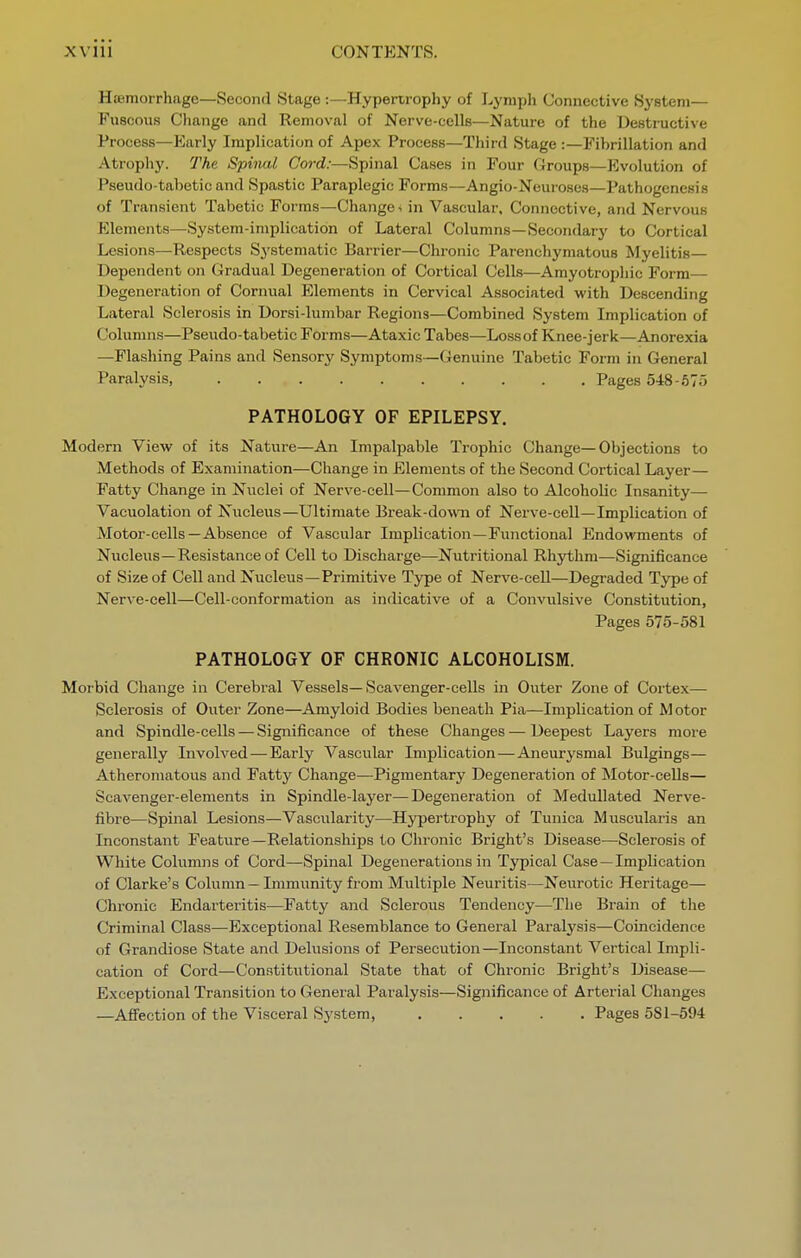 Htemorrhage—Second Stage :—Hypertrophy of Lymph Connective System— Fuscous Change and Removal of Nerve-cells—Nature of the Ue8tructi\e Process—Early Implication of Apex Process—Third Stage :—Fibrillation and Atrophy. The Spinal Cord:—Spinal Cases in Four Croups—Evolution of Pseudo-tabetic and Spastic Paraplegic Forms—Angio-Neuroses—Pathogenesis of Transient Tabetic Forms—Changes in Vascular. Connective, and Nervous Elements—System-implication of Lateral Columns—Secondary to Cortical Lesions—Respects Systematic Barrier—Chronic Parenchym.atous Myelitis— Dependent on Gradual Degeneration of Cortical Cells—Amyotroxjhic Form— Degeneration of Cornual P]lements in Cervical Associated with Descending Lateral Sclerosis in Dorsi-lumbar Regions—Combined System Implication of Columns—Pseudo-tabetic Forms—Ataxic Tabes—Loss of Knee-jerk—Anorexia —Flashing Pains and Sensory Symptoms—Genuine Tabetic Form in General Paralysis, Pages 548-675 PATHOLOGY OF EPILEPSY. Modern View of its Nature—An Impalpable Trophic Change—Objections to Methods of Examination—Change in Elements of the Second Cortical Layer— Fatty Change in Nuclei of Nerve-cell—Common also to Alcoholic Insanity— Vacuolation of Nucleus—Ultimate Ereak-down of Nerve-cell—Implication of Motor-cells—Absence of Vascular Implication—Functional Endowments of Nucleus—Resistance of Cell to Discharge—Nutritional Rhythm—Significance of Size of Cell and Nucleus—Primitive Type of Nerve-cell—Degraded Type of Nerve-cell—Cell-conformation as indicative of a Convulsive Constitution, Pages 575-581 PATHOLOGY OF CHRONIC ALCOHOLISM. Morbid Change in Cerebral Vessels—Scavenger-cells in Outer Zone of Cortex— Sclerosis of Outer Zone—Amyloid Bodies beneath Pia—Implication of M otor and Spindle-cells — Significance of these Changes — Deepest Layers more generally Involved — Early Vascular Implication — Aneurysmal Bulgings— Atheromatous and Fatty Change—Pigmentary Degeneration of Motor-ceUs— ScaA'enger-elements in Spindle-layer—Degeneration of Medullated Nerve- fibre—Spinal Lesions—Vascularity—Hypertrophy of Tunica Muscularis an Inconstant Feature—Relationships to Chronic Bright's Disease—Sclerosis of White Columns of Cord—Spinal Degenerations in Typical Case —Implication of Clarke's Column — Immunity from Multiple Neuritis—Neurotic Heritage— Chronic Endarteritis—Fatty and Sclerous Tendency—The Bi'ain of tlie Criminal Class—Exceptional Resemblance to General Paralysis—Coincidence of Grandiose State and Delusions of Persecution—Inconstant Vertical Impli- cation of Cord—Constitutional State that of Chronic Bright's Disease— Exceptional Transition to Genei-al Paralysis—Significance of Arterial Changes —AfiFection of the Visceral System, Pages 581-594