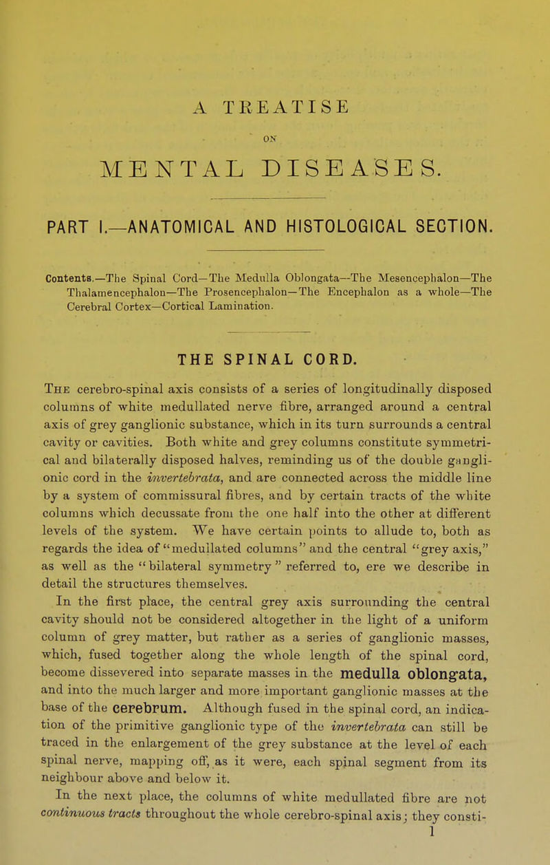 A TREATISE ON MENTAL DISEASES. PART I.—ANATOMICAL AND HISTOLOGICAL SECTION. Contents.—The Spinal Cord—The Medulla Oblongata—The Mesencephalon—The Thalamencephalon—The Prosencephalon—The Encephalon as a whole—The Cerebral Cortex—Cortical Lamination. THE SPINAL CORD. The cerebro-spinal axis consists of a series of longitudinally disposed columns of white medullated nerve fibre, arranged around a central axis of grey ganglionic substance, which in its turn surrounds a central cavity or cavities. Both white and grey columns constitute symmetri- cal and bilaterally disposed halves, reminding us of the double gangli- onic cord in the invertebrata, and are connected across the middle line by a system of commissural fibi-es, and by certain tracts of the white columns which decussate from the one half into the other at different levels of the system. We have certain points to allude to, both as regards the idea of medullated columns and the central grey axis, as well as the  bilateral symmetry  referred to, ere we describe in detail the structures themselves. In the first place, the central grey axis surrounding the central cavity should not be considered altogether in the light of a uniform column of grey matter, but rather as a series of ganglionic masses, which, fused together along the whole length of the spinal cord, become dissevered into separate masses in the medulla Oblongfata, and into the much larger and more important ganglionic masses at the base of the cepebPUm. Although fused in the spinal cord, an indica- tion of the primitive ganglionic type of the invertebrata can still be traced in the enlargement of the grey substance at the level of each spinal nerve, mapping off, as it were, each spinal segment from its neighbour above and below it. In the next place, the columns of white medullated fibre are not continuous tracts throughout the whole cerebro-spinal axis; they consti-