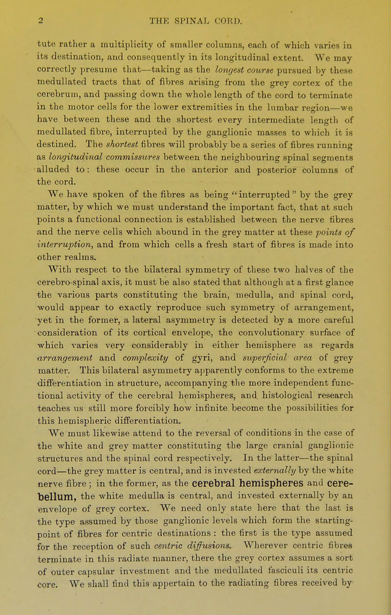 tute rather a multiplicity of smaller columns, each of which varies in its destination, and consequently in its longitudinal extent. We may correctly presume that—taking as the longest course pursued by these medullated tracts that of fibres arising from the grey cortex of the cerebrum, and passing down the whole length of the cord to terminate in the motor cells for the lower extremities in the lumbar resion—we have between these and the shortest every intermediate length of medullated fibre, interrupted by the ganglionic masses to which it is destined. The shortest fibres will probably be a series of fibres running as longitudinal commissures between the neighbouring spinal segments alluded to: these occur in the anterior and posterior columns of the cord. We have spoken of the fibres as being  interrupted by the grey matter, by which we must understand the important fact, that at such points a functional connection is established between the nerve fibres and the nerve cells which abound in the grey matter at these points of interruption, and from which cells a fresh start of fibres is made into other realms. With respect to the bilateral symmetry of these two halves of the cerebro-spinal axis, it must be also stated that although at a first glance the various parts constituting the brain, medulla, and spinal cord, would appear to exactly reproduce such symmetry of arrangement, yet in the former, a lateral asymmetry is detected by a more careful consideration of its cortical envelope, the convolutionaiy surface of which varies very considerably in either hemisphere as regards arrangement and complexity of gyri, and superficial area of grey matter. This bilateral asymmetry apparently conforms to the extreme differentiation in structure, accompanying tlie more independent func- tional activity of the cerebral hemispheres, and histological research teaches us still more forcibly how infinite become the possibilities for this hemispheric differentiation. We must likewise attend to the reversal of conditions in the case of the white and grey matter constituting the large cranial ganglionic structures and the spinal cord respectively. In the latter—the spinal cord—the grey matter is central, and is invested externally by the white nerve fibre; in the former, as the cerebpal hemispheres and cere- bellum, the white medulla is central, and invested externally by an envelope of grey cortex. We need only state here that the last is the type assumed by those ganglionic levels which form the starting- point of fibres for centric destinations : the first is the type assumed for the reception of such centric diffusions. Wherever centric fibres terminate in this radiate manner, there the grey cortex assumes a sort of outer capsular investment and the medullated fasciculi its centric core. We shall find this appertain to the radiating fibres received by