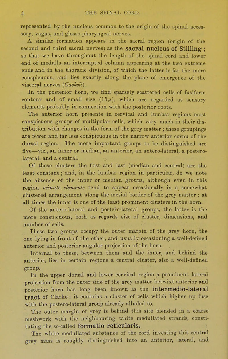represented by the nucleus common to the origin of the spinal acces- sory, vagus, and glosso-pharyngeal nerves. A similar formation appears in the sacral region (origin of the second and third sacral nerves) as the sacral nucleus of Stilling; so that we have throughout the length of the spinal cord and lower end of medulla an interrupted column appearing at the two extreme ends and in the thoracic division, of which the latter is far the more conspicuous, and lies exactly along the plane of emergence of the visceral nerves (Gaskell). In the posterior horn, we find sparsely scattered cells of fusiform contour and of small size (15/a), which are regarded as sensory elements probably in connection with the posterior roots. The anterior hoi'n presents in cervical and lumbar regions most conspicuous groups of multipolar cells, which vary much in their dis- tribution with changes in the form of the grey matter; these groupings are fewer and far less conspicuous in the narrow anterior cornu of the dorsal region. The more important groups to be distinguished are five—viz., an inner or median, an anterior, an antero-lateral, a postero- lateral, and a central. Of these clusters the first and last (median and central) are the least constant; and, in the lumbar region in particular, do we note the absence of the inner or median groups, although even in this region minute elements .tend to appear occasionally in a_ somewhat clustered arrangement along the mesial border of the grey matter ; at all times the inner is one of the least prominent clusters in the horn. Of the antero-lateral and postero-lateral groups, the latter is the more conspicuous, both as regards size of cluster, dimensions, and number of cells. These two groups occupy the outer margin of the grey horn, the one lying in front of the other, and usually occasioning a well-defined anterior and posterior angular projection of the horn. Internal to these, between them and the inner, and behind the anterior, lies in certain regions a central cluster, also a well-defined group. In the upper dorsal and lower cervical region a prominent lateral projection from the outer side of the grey matter betwixt anterior and posterior horn has long been known as the intepmedlo-lateral tract of Clarke : it contains a cluster of cells which higher up fuse with the postero-lateral group already alluded to. The outer margin of grey is behind this site blended in a coarse meshwork with the neighbouring white medullated strands, consti- tuting the so-called formatio reticularis. The white medullated substance of the cord investing this central grey mass is roughly distinguished into an anterior, lateral, and