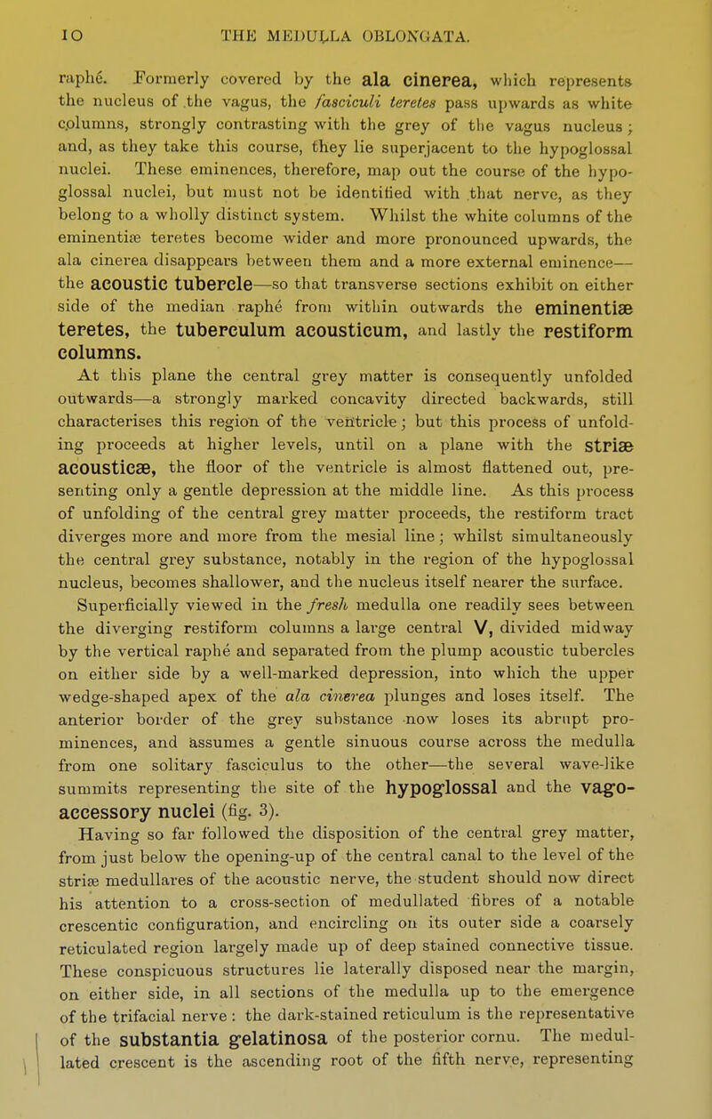 raphe. Formerly covered by the ala cinerea, which represents the nucleus of the vagus, the fasciculi teretes pass upwards as white c.olumns, strongly contrasting with the grey of tlie vagus nucleus ; and, as they take this course, they lie superjacent to the hypoglossal nuclei. These eminences, therefore, map out the course of the hypo- glossal nuclei, but must not be identified with that nerve, as they belong to a wholly distinct system. Whilst the white columns of the erainentife teretes become wider and more pronounced upwards, the ala cinerea disappears between them and a more external eminence— the acoustic tubercle—so that transverse sections exhibit on either side of the median raphe from within outwards the eminentiSB teretes, the tubepculum acousticum, and lastly the restiform columns. At this plane the central grey matter is consequently unfolded outwards—a strongly marked concavity directed backwards, still characterises this region of the veHtricle; but this process of unfold- ing proceeds at higher levels, until on a plane with the stPlse aCOUSticaB, the floor of the ventricle is almost flattened out, pre- senting only a gentle depression at the middle line. As this pi'ocess of unfolding of the central grey matter proceeds, the restiform tract diverges more and more from the mesial line; whilst simultaneously the central grey substance, notably in the region of the hypoglossal nucleus, becomes shallower, and the nucleus itself nearer the surface. Superficially viewed in the fresh medulla one readily sees between the diverging restiform columns a large central V, divided midway by the vertical raphe and separated from the plump acoustic tubercles on either side by a well-marked depression, into which the upper wedge-shaped apex of the alu cinerea plunges and loses itself. The anterior border of the grey substance now loses its abrupt pro- minences, and assumes a gentle sinuous course across the medulla from one solitary fasciculus to the other—the several wave-like summits representing the site of the hypOgrlOSSal and the vagfO- accessory nuclei (fig. 3). Having so far followed the disposition of the central grey matter, from just below the opening-up of the central canal to the level of the strife meduUares of the acoustic nerve, the student should now direct his attention to a cross-section of meduUated fibres of a notable crescentic configuration, and encircling on its outer side a coarsely reticulated region largely made up of deep stained connective tissue. These conspicuous structures lie laterally disposed near the margin, on either side, in all sections of the medulla up to the emergence of the trifacial nerve : the dark-stained reticulum is the representative of the substantia g-elatinosa of the posterior cornu. The medul- lated crescent is the ascending root of the fifth nerve, representing