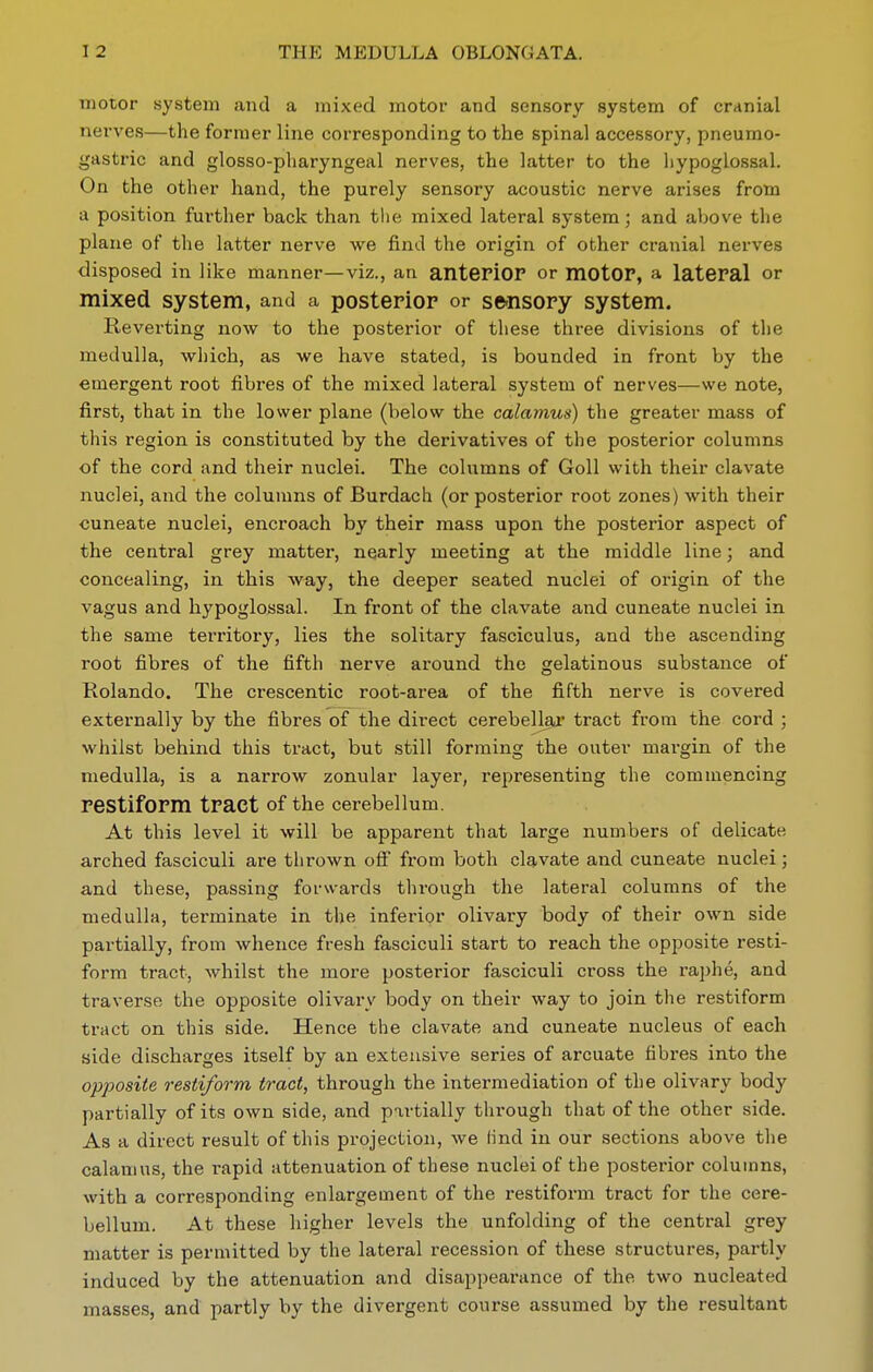 motor system and a mixed motor and sensory system of cranial nerves—the former line corresponding to the spinal accessory, pneumo- gastric and glosso-pharyngeal nerves, the latter to the hypoglossal. On the other hand, the purely sensory acoustic nerve arises from a position further back than the mixed lateral system; and above the plane of the latter nerve we find the origin of other cranial nerves disposed in like manner—viz., an anteriOP or motOF, a lateral or mixed system, and a posterior or se-nsory system. Reverting now to the posterior of these three divisions of the medulla, which, as we have stated, is bounded in front by the emergent root fibres of the mixed lateral system of nerves—we note, first, that in the lower plane (below the calamus) the greater mass of this region is constituted by the derivatives of the posterior columns of the cord and their nuclei. The columns of Goll with their clavate nuclei, and the columns of Burdach (or posterior root zones) with their cuneate nuclei, encroach by their mass upon the posterior aspect of the central grey matter, nearly meeting at the middle line; and concealing, in this way, the deeper seated nuclei of origin of the vagus and hypoglossal. In front of the clavate and cuneate nuclei in the same territory, lies the solitary fasciculus, and the ascending root fibres of the fifth nerve around the gelatinous substance of Rolando. The crescentic root-area of the fifth nerve is covered externally by the fibres of the direct cerebellar tract from the cord ; whilst behind this tract, but still forming the outer margin of the medulla, is a narrow zonular layer, representing the commencing restiform tract of the cerebellum. At this level it will be apparent that large numbers of delicate arched fasciculi are thrown off from both clavate and cuneate nuclei; and these, passing forwards through the lateral columns of the medulla, terminate in the inferior olivary body of their own side partially, from whence fresh fasciculi start to reach the opposite resti- form tract, whilst the more posterior fasciculi cross the raphe, and traverse the opposite olivary body on their way to join the restiform tract on this side. Hence the clavate and cuneate nucleus of each side discharges itself by an extensive series of arcuate fibres into the opposite restiform tract, through the intermediation of the olivary body partially of its own side, and partially through that of the other side. As a direct result of this projection, we lind in our sections above the calamus, the rapid attenuation of these nuclei of the posterior columns, with a corresponding enlargement of the restiform tract for the cere- bellum. At these higher levels the unfolding of the central grey matter is permitted by the lateral recession of these structures, partly induced by the attenuation and disappearance of the two nucleated masses, and partly by the divergent course assumed by the resultant