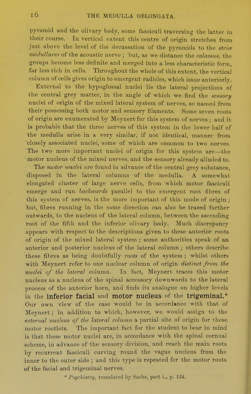 pyramid and the olivary body, some fasciculi traversing the latter m their course. In vertical extent this centre of origin stretches from just above the level of the decus.sation of the pyramids to the strice medullare^ of the acoustic nerve ; but, as we distance the calamus, the groups become less definite and merged into a less characteristic form, far less rich in cells. Throughout the whole of this extent, the vertical column of cells gives origin to emergent radicles, which issue anteriorly. External to the hypoglossal nuclei lie the lateral projections of the central grey matter, in the angle of which we find the sensory nuclei of origin of the mixed lateral system of nerves, so named from their possessing both motor and sensorj' filaments. Some seven roots of origin are enumerated by Meynert for this system of nerves ; and it is probable that the three nerves of this system in the lower half of the medulla arise in a very similar, if not identical, manner from closely associated nuclei, some of which are common to two nerves. The two more important nuclei of origin for this system are—the motor nucleus of the mixed nerves, and the sensory already alluded to. The motor nuclei are found in advance of the central grey substance, disposed in the lateral columns of the medulla. A somewhat elongated cluster of large nerve cells, from which motor fasciculi emerge and run backwards parallel to the emergent root fibres of this system of nerves, is the more important of this mode of origin ; but, fibres running in the same direction can also be traced further outwards, to the nucleus of the lateral column, between the ascending root of the fifth and the inferior olivary body. Much discrepancy appears with respect to the descriptions given to these anterior roots of origin of the mixed lateral system ; some authorities speak of an anterior and posterior nucleus of the lateral column ; others describe these fibres as being doubtfully roots of the system ; whilst others with Meynert refer to one nuclear column of origin distinct from the nuclei of the lateral column. In fact, Meynert traces this motor nucleus as a nucleus of the spinal accessory downwards to the lateral process of the anterior horn, and finds its analogue on higher levels in the infepiop facial and motor nucleus of the tpigeminal.* Our own view of the case would be in accordance with that of Meynert; in addition to which, however, we would assign to the external nucleus of the lateral column a partial site of origin for these motor rootlets. The important fact for the student to bear in mind is that these motor nuclei are, in accordance with the spinal cornual scheme, in advance of the sensory division, and reach the main roots by recurrent fasciculi curving round the vagus nucleus from the inner to the outer side ; and this type is repeated for the motor roots of the facial and trigeminal nerves. * Psychiatry, translated \>y Sachs, part i., p. 124.