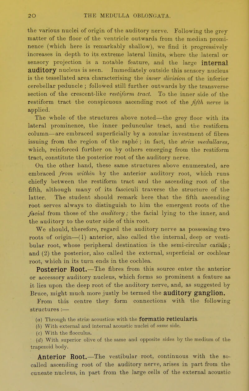 the various nuclei of origin of tlie auditory nerve. Following the grey- matter of the floor of the ventricle outwards from the median promi- nence (which here is remarkably shallow), we find it progressively increases in depth to its extreme lateral limits, where the lateral or sensory projection is a notable feature, and the large internal auditory nucleus is seen. Immediately outside this sensory nucleus is the tessellated area characterising the inner division of the inferior cerebellar peduncle ; followed still further outwards by the transverse section of the crescent-like resii/orm tract. To the inner side of the restiform tract the conspicuous ascending root of the ^/th nerve is applied. The whole of the structures above noted—the grey floor with its lateral prominence, the inner peduncular tract, and the restiform column—are embraced superficially by a zonular investment of fibres issuing from the region of the raphe ; in fact, the sti-ice inedullares, which, reinforced further on by others emerging from the restiform tract, constitute the posterior root of the auditory nerve. On the other hand, these same structures above enumerated, are embraced from within by the anterior auditory root, which runs chiefly between the restiform tract and the ascending root of the fifth, although many of its fasciculi traverse the structure of the latter. The student should remark here that the fifth ascending root serves always to distinguish to him the emergent roots of the facial from those of the auditory; the facial lying to the inner, and the auditory to the outer side of this root. We should, therefore, regard the auditory nerve as possessing two roots of origin—(1) anterior, also called the internal, deep or vesti- bular root, whose peripheral destination is the semi-circular canals; and (2) the posterior, also called the external, superficial or cochlear root, Avhich in its turn ends in the cochlea. POSteriOF Root.—The fibres from this source enter the anterior or accessory auditory nucleus, which forms so prominent a feature as it lies upon the deep root of the auditory nerve, and, as suggested by Bruce, might much more justly be termed the auditOPy ganglion. From this centre they form connections with the following structures :— (a) Through the striae acousticse with the formatio retieulapis. (&) With external and internal acoustic nuclei of same side. (c) With the flocculus. (d) With superior olive of the same and opposite sides bj' the medium of the trapezoid body. Anterior Root.—The vestibular root, continuous with the so- called ascending root of the auditory nerve, arises in part from the cuneate nucleus, in part from the large cells of the external acoustic-