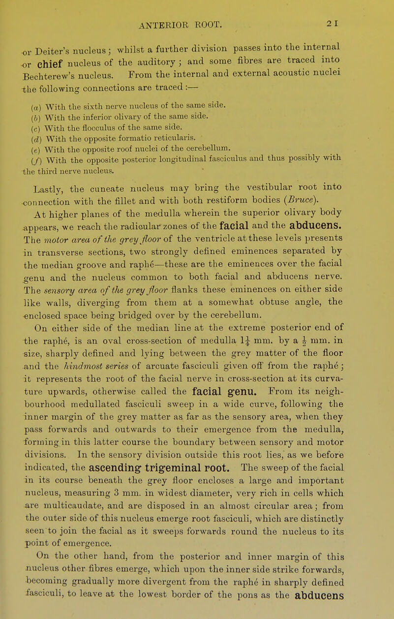 ANTERIOR ROOT. or Deiter's nucleus; whilst a further division passes into the internal ■or chief nucleus of the auditory ; and some fibres are traced into Bechterew's nucleus. From the internal and external acoustic nuclei -tlie following connections are traced :— (a) With the sixth nerve nucleus of the same side. {b) With the inferior olivary of the same side. (f) With the flocculus of the same side. {d) With tlie opposite formatio reticularis. (e) With the opposite roof nuclei of the cerebellum. (/) With the opposite posterior longitudinal fasciculus and thus possibly with -the third nerve nucleus. Lastly, the cuneate nucleus may bring the vestibular root into connection with the fillet and with both restiform bodies (Bruce). At higher planes of the medulla wherein the superior olivary body appears, we reach the radicular zones of the facial and the abducens. The motor area of the grey floor the ventricle at these levels presents in transverse sections, two strongly defined eminences separated by the median groove and raphe—these are the eminences over the facial wenu and the nucleus common to both facial and abducens nerve. -O The sensory area of the grey floor flanks these eminences on either side like walls, diverging from them at a somewhat obtuse angle, the •enclosed space being bridged over by the cerebellum. On either side of the median line at the extreme posterior end of the raph6, is an oval cross-section of medulla 1^ mm. by a |^ mm. in size, sharply defined and lying between the grey matter of the floor and the hindmost series of arcuate fasciculi given off' from the raphe; it represents the root of the facial nerve in cross-section at its curva- ture upwards, otherwise called the facial genu. From its neigh- bourhood raedullated fasciculi sweep in a wide curve, following the inner margin of the grey matter as far as the sensory area, when they pass forwards and outwards to their emergence from the medulla, forming in this latter course the boundary between sensory and motor divisions. In the sensory division outside this root lies, as we before indicated, the ascending trigeminal root. The sweep of the facial in its course beneath the grey floor encloses a large and important nucleus, measuring 3 mm. in widest diameter, very rich in cells which are multicaudate, and are disposed in an almost circular area; from the outer side of this nucleus emerge root fasciculi, which are distinctly seen to join the facial as it sweeps forwards round the nucleus to its point of emergence. On the other hand, from the posterior and inner margin of this nucleus other fibres emerge, which upon the inner side strike forwards, becoming gradually more divergent from the raphe in sharply defined fasciculi, to leave at the lowest border of the pons as the abducens