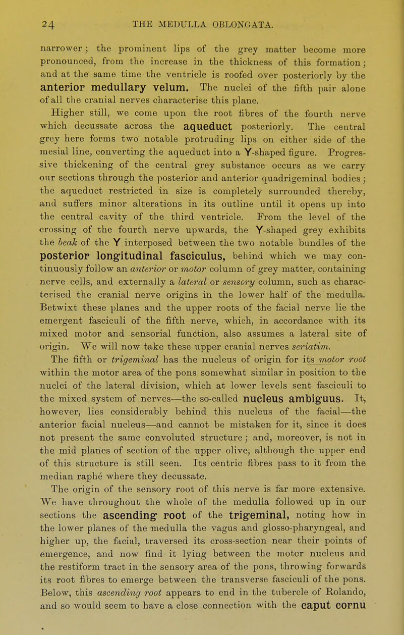 naiTower; the prominent lips of the grey matter become more pronounced, from the increase in the thickness of this formation; and at the same time the ventricle is roofed over posteriorly by the anteriOP medullary velum. The nuclei of the fifth ])air alone of all the cranial nerves characterise this plane. Higher still, we come upon the root fibres of the fourth nerve which decussate across the aqueduct posteriorly. The central grey here forms two notable protruding lips on either side of the mesial line, converting the aqueduct into a Y-shaped figure. Progres- sive thickening of the central grey substance occurs as we carry our sections through the posterior and anterior quadrigeminal bodies; the aqueduct restricted in size is completely surrounded thereby, and suffers minor alterations in its outline until it opens up into the central cavity of the third ventricle. From the level of the crossing of the fourth nerve upwards, the Y-shaped grey exhibits the heak of the Y interposed between the two notable bundles of the posterior longitudinal fasciculus, behind which we may con- tinuously follow an anterior or motor column of grey matter, containing nerve cells, and externally a lateral or sensory column, such as charac- terised the cranial nerve origins in the lower half of the medulla. Betwixt these planes and the upper roots of the facial nerve lie the emergent fasciculi of the fifth nerve, which, in accordance with its mixed motor and sensorial function, also assumes a lateral site of origin. We will now take these upper cranial nerves seriatim. The fifth or trigeminal has the nucleus of origin for its motor root within the motor area of the pons somewhat similar in position to the nuclei of the latei-al division, which at lower levels sent fasciculi to the mixed system of nerves—the so-called nUClCUS ambigUUS. It, however, lies considerably behind this nucleus of the facial—the anterior facial nucleus—and cannot be mistaken for it, since it does not present the same convoluted structure ; and, moreover, is not in the mid planes of section of the upper olive, although the upper end of this structure is still seen. Its centric fibres pass to it from the median raphe where they decussate. The origin of the sensory root of this nerve is far more extensive. We have throughout the whole of the medulla followed up in our sections the aSCending root of the trigeminal, noting how in the lower planes of the medulla the vagus and glosso-pharyngeal, and higher up, the facial, traversed its cross-section near their points of emergence, and now find it lying between the motor nucleus and the restiform tract in the sensory area of the pons, throwing forwards its root fibres to emerge between the transverse fasciculi of the pons. Below, this ascending root appears to end in the tubercle of Rolando, and so would seem to have a close connection with the caput COrnU