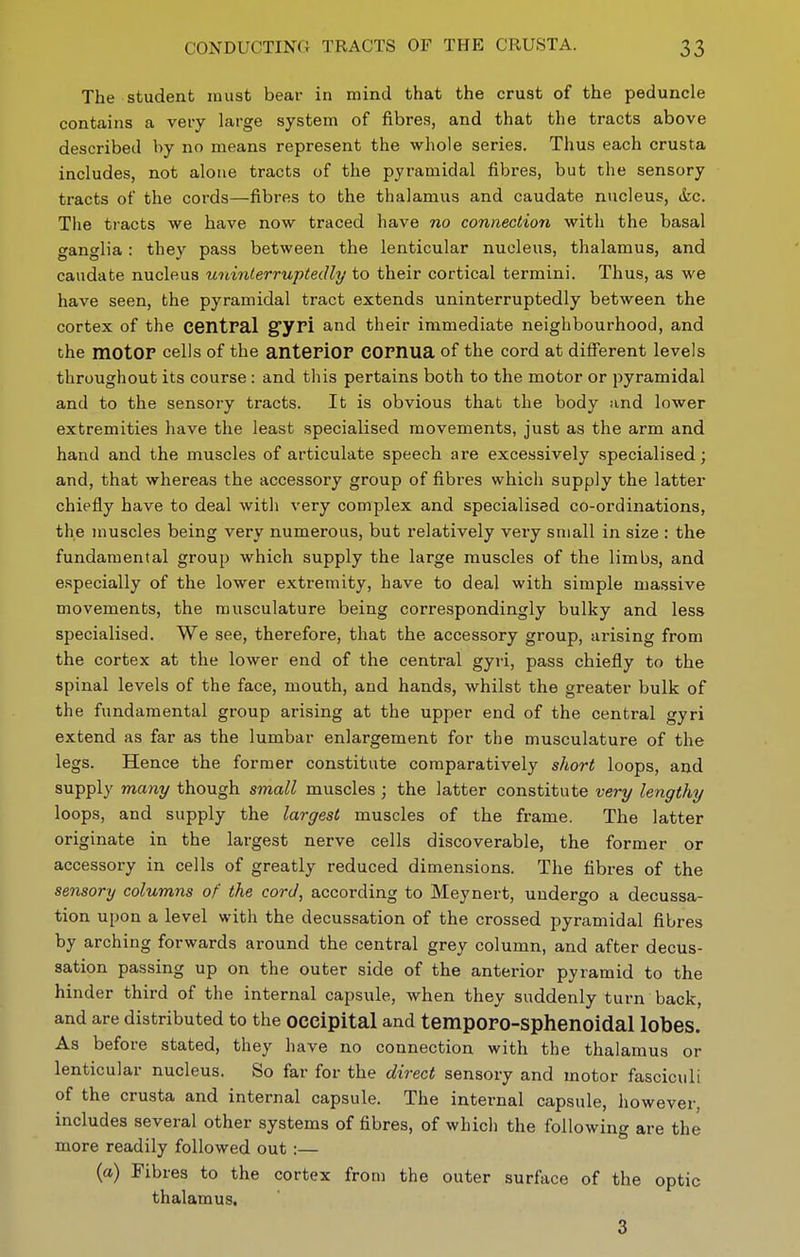 The student must bear in mind that the crust of the peduncle contains a very large system of fibres, and that the tracts above described by no means represent the whole series. Thus each crusta includes, not alone tracts of the pyramidal fibres, but the sensory tracts of the cords—fibres to the thalamus and caudate nucleus, tkc. Tlie tracts we have now traced have no connection with the basal ganglia: they pass between the lenticular nucleus, thalamus, and caudate nucleus uninterruptedly to their cortical termini. Thus, as we have seen, the pyramidal tract extends uninterruptedly between the cortex of the central gyri and their immediate neighbourhood, and the motor cells of the anteriOF eornua of the cord at different levels throughout its course: and this pertains both to the motor or pyramidal and to the sensory tracts. It is obvious that the body and lower extremities have the least specialised movements, just as the arm and hand and the muscles of articulate speech are excessively specialised; and, that whereas the accessory group of fibres which supply the latter chiefly have to deal with very complex and specialised co-ordinations, the muscles being very numerous, but relatively vei-y small in size : the fundamental group which supply the large muscles of the limbs, and especially of the lower extremity, have to deal with simple massive movements, the musculature being correspondingly bulky and less specialised. We see, therefore, that the accessory group, arising from the cortex at the lower end of the central gyri, pass chiefly to the spinal levels of the face, mouth, and hands, whilst the greater bulk of the fundamental group arising at the upper end of the centi-al gyri extend as far as the lumbar enlargement for the musculature of the legs. Hence the former constitute comparatively short loops, and supply many though small muscles ; the latter constitute very lengthy loops, and supply the largest muscles of the frame. The latter originate in the largest nerve cells discoverable, the former or accessory in cells of greatly reduced dimensions. The fibres of the sensory columns of the cord, according to Meynert, undergo a decussa- tion upon a level with the decussation of the crossed pyramidal fibres by arching forwards around the central grey column, and after decus- sation passing up on the outer side of the anterior pyramid to the hinder third of the internal capsule, when they suddenly turn back, and are distributed to the occipital and temporo-Sphenoidal lobes. As before stated, they have no connection with the thalamus or lenticular nucleus. So far for the direct sensory and motor fasciculi of the crusta and internal capsule. The internal capsule, however, includes several other systems of fibres, of which the following are the more readily followed out :— (a) Fibres to the cortex from the outer surface of the optic thalamus, 3