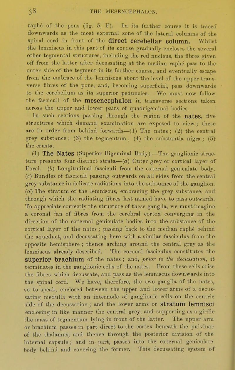 raphe of the pons (fig. 5, F). In its further course it is traced downwards as the most external zone of the lateral columns of the spinal cord in front of the dipect Cerebellar column. Whilst the lemniscus in this part of its course gradually encloses the several other tegmental structures, including the red nucleus, the fibres given oft from the latter after decussating at the median raphe pass to the outer side of the tegment in its further course, and eventually escape from the embrace of the lemniscus about the level of the upper trans- verse fibres of the pons, and, becoming superficial, pass downwards to the cerebellum as its superior peduncles. We must now follow the fasciculi of the mesencephalon in transverse sections taken across the upper and lower i)airs of quadrigeminal bodies. In such sections passing through the region of the nateS, five structures which demand examination are exposed to view ; these are in order from behind forwards—(1) The nates; (2) the central grey substance ; (3) the tegmentum ; (4) the substantia nigra ; (5)- the crusta. (1) The Nates (Superior Bigeminal Body).—The ganglionic struc- ture presents four distinct strata—(a) Outer grey or cortical layer of Forel. (b) Longitudinal fasciculi from the external geniculate body, (c) Bundles of fasciculi jjassing outwards on all sides from the central grey substance in delicate radiations into the substance of the ganglion. (d) The stratum of the lemniscus, embracing the grey substance, and through which the radiating fibres last named have to pass outwards. To appreciate correctly the structure of these ganglia, we must imagine a coronal fan of fibres from the cerebral cortex converging in the direction of the external geniculate bodies into the substance of the cortical layer of the nates ; passing back to the median raphe behind the aqueduct, and decussating here with a similar fasciculus from the opposite hemisphere ; thence arching around the central grey as the lemniscus already described. The coronal fasciculus constitutes the superior brachium of the nates ; and, prior to the decussation, it terminates in the ganglionic cells of the nates. From these cells arise the fibres which decussate, and pass as the lemniscus downwards into the spinal cord. We have, therefore, the two ganglia of the nates, so to speak, enclosed between the upper and lower arms of a decus- sating medulla with an internode of ganglionic cells on the centric side of the decussation ; and the lower arms or Stratum lemnlscl enclosing in like manner the central grey, and supporting as a girdle the mass of tegmentum lying in front of the latter. The upper arm or brachium passes in part direct to the cortex beneath the pulvinar of the thalamus, and thence through the posterior division of the internal capsule ; and in part, passes into the external geniculate body behind and covering the former. This decussating system of