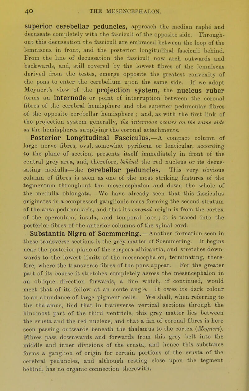 SUpepiOP cepebellar peduncles, approach the median raph6 and decussate completely with the fasciculi of the opposite side. Through- out this decussation the fasciculi are emV)raced between the loop of the lemniscus in front, and the posterior longitudinal fasciculi behind. From the line of decussation the fasciculi now arch outwards and backwards, and, still covered by the lowest fibres of the lemniscus derived from the testes, emerge opposite the greatest convexity of the pons to enter the cerebellum upon the same side. If we adopt Meynert's view of the projection system, the nucleus ruber forms an internode or point of interruption between the coronal fibres of the cerebral hemisphere and the superior peduncular fibres of the opposite cerebellar hemisphere ; and, as with the first link of the projection system generall}'^, the internoile occurs on the same side as the hemispheres supplying the coronal attachments. Posterior Longitudinal Fasciculus.—A compact column of large nerve fibres, oval, somewhat pyriform or lenticular, according to the plane of section, presents itself immediately in front of the central grey area, and, therefore, behind the red nucleus or its decus- sating medulla—the cerebellar peduncles. This very obvious •column of fibres is seen as one of the most striking features of the tegmentum throughout the mesencephalon and down the whole of the medulla oblongata. We have already seen tbat this fasciculus originates in a compressed ganglionic mass forming the second stratum of the ansa peduncularis, and that its coronal origin is from the cortex of the operculum, insula, and temporal lobe ; it is traced into the posterior fibres of the anterior columns of the spinal cord. Substantia Nigra of Soemmering-.—Another formation seen in these transvei'se sections is the grey matter of Soemmering. It begins near the posterior plane of the corpora albicantia, and stretches down- wards to the lowest limits of the mesencephalon, terminating, there- fore, where the transverse fibres of the pons appear. For the greater part of its course it stretches completely across the mesencephalon in an oblique direction forwards, a line which, if continued, would meet that of its fellow at an acute angle. It owes its dark colour to an abundance of large pigment cells. We shall, when referring to the thalamus, find that in transverse vertical sections through the hindmost part of the third ventricle, this grey matter lies between the crusta and the red nucleus, and that a fan of coronal fibres is here seen passing outwards beneath the thalamus to the cortex {Meynert). Fibres pass downwards, and forwards from this grey belt into the middle and inner divisions of the crusta, and hence this substance forms a ganglion of origin for certain portions of the crusta of the cerebral peduncles, and although resting close upon the tegraent behind, has no organic connection therewith.