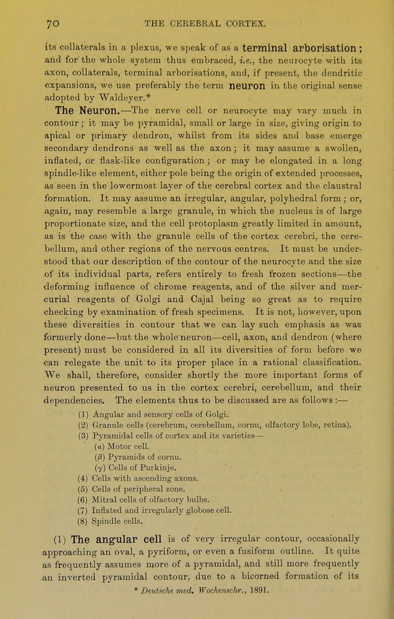 its collaterals in a plexus, we speak of as a terminal arborisation; and for the whole system thus embraced, i.e., the neurocyte with its axon, collaterals, terminal arborisations, and, if present, the dendritic expansions, we use preferably the term neuron in the original sense adopted by Waldeyer.* The Neuron.—The nerve cell or neurocyte may vary much in contour; it may be pyramidal, small or large in size, giving origin to apical or primary dendron, whilst from its sides and base emerge secondary dendrons as well as the axon; it may assume a swollen, inflated, or flask-like configuration; or may be elongated in a long spindle-like element, either pole being the origin of extended processes, as seen in the lowermost layer of the cerebral cortex and the claustral formation. It may assume an irregular, angular, polyhedral form ; or, again, may resemble a large granule, in which the nucleus is of large proportionate size, and the cell protoplasm greatly limited in amount, as is the case with the granule cells of the cortex cerebri, the cere- bellum, and other regions of the nervous centres. It must be under- stood that our description of the contour of the neurocyte and the size of its individual parts, refers entirely to fresh frozen sections—the deforming influence of chrome reagents, and of the silver and mer- curial reagents of Golgi and Cajal being so great as to require checking by examination of fresh specimens. It is not, however, upon these diversities in contour that we can lay such emphasis as was formerly done—but the whole neuron—cell, axon, and dendron (where present) must be considered in all its diversities of form before we can relegate the unit to its proper place in a rational classification. We shall, therefore, consider shortly the more important forms of neuron presented to us in the cortex cerebri, cerebellum, and their dependencies. The elements thus to be discussed are as follows :— (1) Angular and sensory cells of Golgi. (2) Granule cells (cerebrum, cerebellum, cornu, olfactory lobe, retina). (3) Pyramidal cells of cortex and its varieties— (a) Motor cell. (/3) Pjrramids of cornu. (y) Cells of Purkinje. (4) Cells with ascending axons. (5) Cells of peripheral zone. (6) Mitral cells of olfactory bulbs. (7) Inflated and irregularly globose cell. (8) Spindle cells. (1) The angular cell is of very irregular contour, occasionally approaching an oval, a pyriform, or even a fusiform outline. It quite as frequently assumes more of a pyramidal, and still more frequently an inverted pyramidal contour, due to a bicorned formation of its * Deutsche med. Wochenschr., 1891.