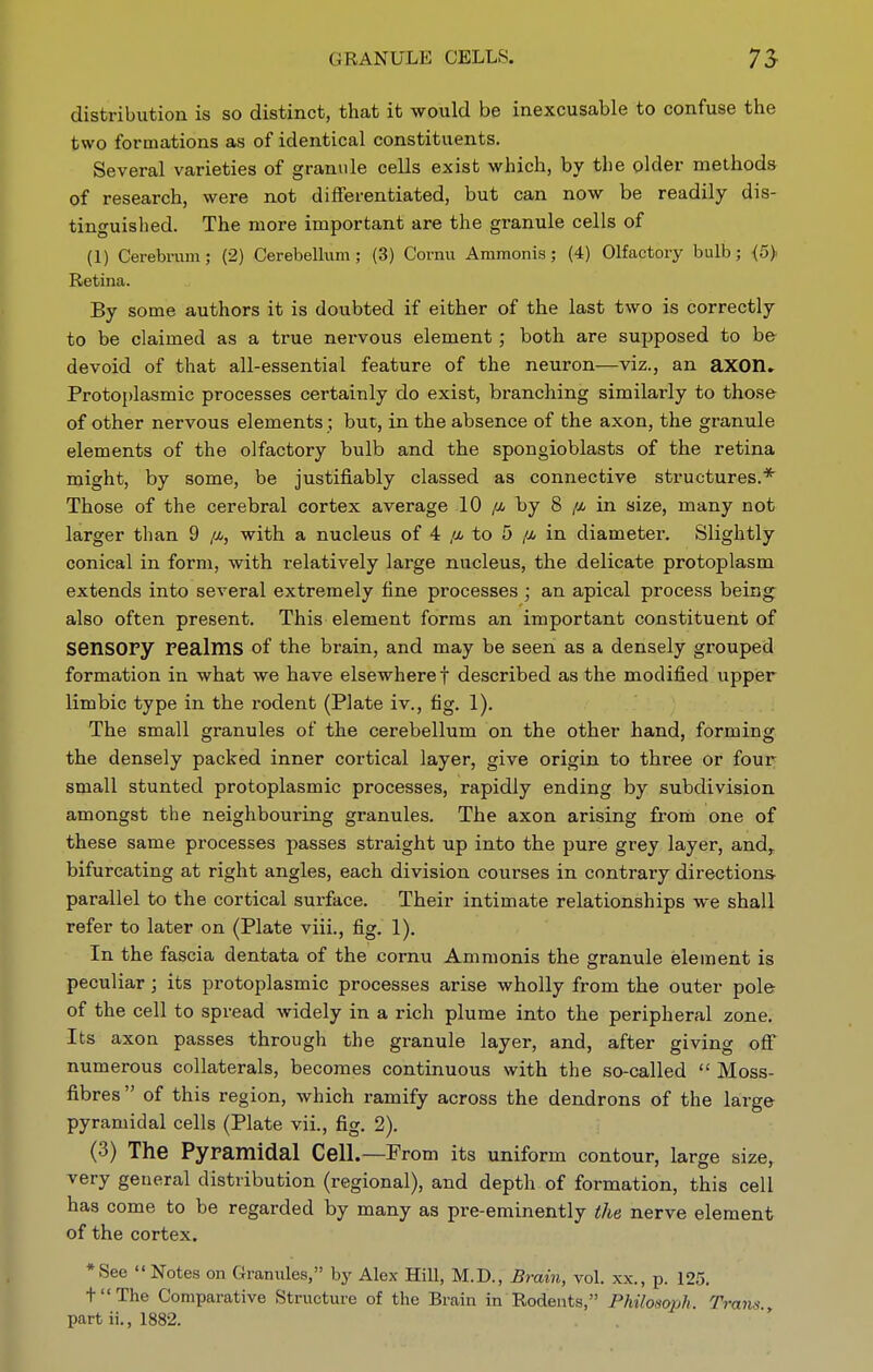 GRANULE CELLS. distribution is so distinct, that it would be inexcusable to confuse the two formations as of identical constituents. Several varieties of granule cells exist which, by the older methods of research, were not differentiated, but can now be readily dis- tinguished. The more important are the granule cells of (1) Cerebrum; (2) CerebeUum; (3) Cornu Ammonis; (4) Olfactory bulb; <5> Retina. By some authors it is doubted if either of the last two is correctly to be claimed as a true nervous element ; both are supposed to be devoid of that all-essential feature of the neuron—viz., an axon. Protojjlasmic processes certainly do exist, branching similarly to those of other nervous elements; but, in the absence of the axon, the granule elements of the olfactory bulb and the spongioblasts of the retina might, by some, be justifiably classed as connective structures.* Those of the cerebral cortex average 10 /4 by 8 /i in size, many not larger than 9 /a, with a nucleus of 4 /x to 5 /x in diameter. Slightly conical in form, with relatively large nucleus, the delicate protoplasm extends into several extremely tine processes ; an apical process being^ also often present. This element forms an important constituent of sensory realms of the brain, and may be seen as a densely grouped formation in what we have elsewhere f described as the modified upper limbic type in the rodent (Plate iv., fig. 1). The small granules of the cerebellum on the other hand, forming the densely packed inner cortical layer, give origin to three or four small stunted protoplasmic processes, rapidly ending by subdivision amongst the neighbouring granules. The axon arising from one of these same processes passes straight up into the pure grey layer, and^ bifurcating at right angles, each division courses in contrary directions- parallel to the cortical surface. Their intimate relationships we shall refer to later on (Plate viii., fig. 1). In the fascia dentata of the cornu Ammonis the granule element is peculiar; its protoplasmic processes arise wholly from the outer pole of the cell to spread widely in a rich plume into the peripheral zone. Its axon passes through the granule layer, and, after giving off' numerous collaterals, becomes continuous with the so-called  Moss- fibres  of this region, which ramify across the dendrons of the large pyramidal cells (Plate vii., fig. 2). (3) The Pyramidal Cell.—From its uniform contour, large size, very geueral distribution (regional), and depth of formation, this cell has come to be regarded by many as pre-eminently the nerve element of the cortex. *See  Notes on Granules, by Alex Hill, M.D., Brain, vol. xx., p. 125. tThe Comparative Structure of the Brain in Rodents, Philosoph. Trans., part ii., 1882.