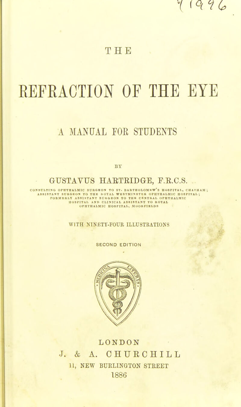 THE REFRACTION OF THE EYE A MANUAL FOR STUDENTS BY GUSTAVUS HARTEIDGB, F.E.C.S. CONSUMING OPHTHALMIC 8URGBOW TO ST. D A RT B OLOM H w S HOSPITAL, CHATHAM i ASSISTANT SURGKOn TO THE IlOYAL WBSTMl^STKB OPHTHALMIC HOSPITAL; POBMBRLY ASSISTANT SURGBON TO THB CRNTKAL OPHTHALMIC HOSPITAL AND CLINICAL ASSISTANT TO ROYAL OPHTHALMIC HOSPITAL, MOORPIRLDR WJTH NINETY-FOUR ILLUSTRATIONS SECOND EDITION LONDON J. & A. CHURCHILL II, NEW BURLINGTON STREET 1886