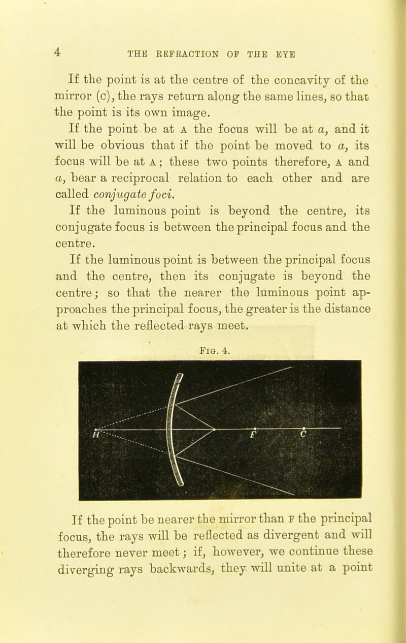 If the point is at the centre of the concavity of the mirror (c), the rays return along the same lines, so than the point is its own image. If the point be at A the focus will be at a, and it will be obvious that if the point be moved to a, its focus will be at A; these two points therefore, A and a, bear a reciprocal relation to each other and are called conjugate foci. If the luminous point is beyond the centre, its conjugate focus is between the principal focus and the centre. If the luminous point is between the principal focus and the centre, then its conjugate is beyond the centre; so that the nearer the luminous point ap- proaches the principal focus, the greater is the distance at which the reflected rays meet. Fig. 4. 1 If the point be nearer the mirror than F the principal focus, the rays will be reflected as divergent and will therefore never meet; if, however, we continue these diverging rays backwards, they will unite at a point