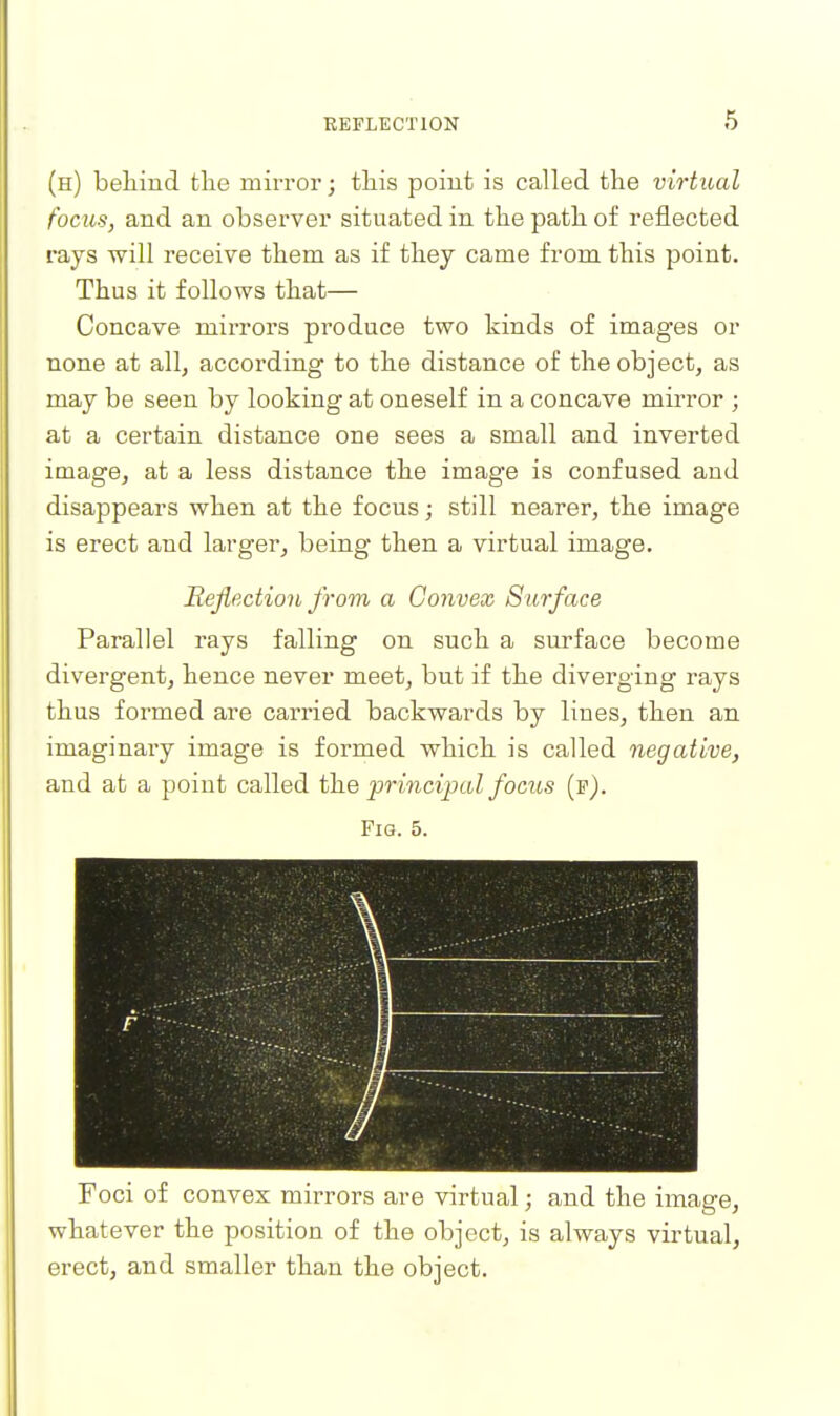 (h) behind tlie mirror; tliis point is called the virtual focus, and an observer situated in the path of reflected rays will receive them as if they came from this point. Thus it follows that— Concave mirrors produce two kinds of images or none at all, according to the distance of the object, as may be seen by looking at oneself in a concave mirror ; at a certain distance one sees a small and inverted image, at a less distance the image is confused and disappears when at the focus; still nearer, the image is erect and larger, being then a virtual image. Reflection from a Convex Surface Parallel rays falling on such a surface become divergent, hence never meet, but if the diverging rays thus formed are carried backwards by lines, then an imaginary image is formed which is called negative, and at a point called \he 'principal focus (p). Fig. 5. ••;.' *' ■ . • - i Foci of convex mirrors are virtual; and the image, whatever the position of the object, is always virtual, erect, and smaller than the object.