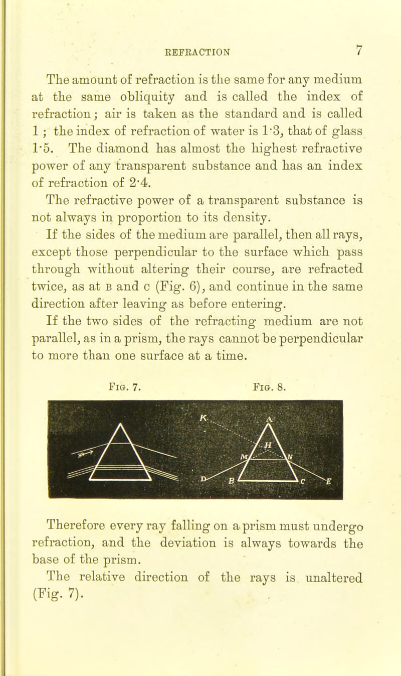 The amount of refraction is tlie same for any medium at the same obliquity and is called the index of refraction; air is taken as the standard and is called 1 ; the index of refraction of water is 13, that of glass 1'5. The diamond has almost the highest refractive power of any transparent substance and has an index of refraction of 2'4. The refractive power of a transparent substance is not always in proportion to its density. If the sides of the medium are parallel, then all rays, except those perpendicular to the surface which pass through without altering their course, are refracted twice, as at b and c (Fig. 6), and continue in the same direction after leaving as before entering. If the two sides of the refracting medium are not parallel, as in a prism, tbe rays cannot be perpendicular to more than one surface at a time. Fig. 7. Fig. 8. Therefore every ray falling on a prism must undergo refraction, and the deviation is always towards the base of the prism. The relative direction of the rays is unaltered