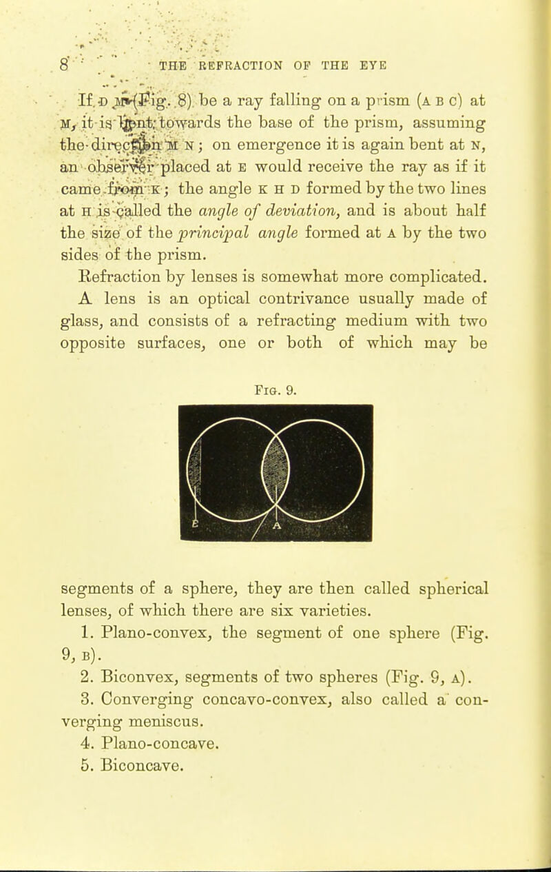 If.© ;i^3^ig.. .8). be a ray falling on a prism (a b c) at jvr> it-i3lj^nt-towards the base of the prism, assuming tlie-direp|^n.'>l n ; on emergence it is again bent at N, an o,h5erTOr placed at e would receive the ray as if it came.fj'om 'K; the angle K H D formed by the two lines at H ,is-(galled the angle of deviation, and is about half the size of the principal angle formed at A by the two sides of the prism. Refraction by lenses is somewhat more complicated. A lens is an optical contrivance usually made of glass, and consists of a refracting medium with two opposite surfaces, one or both of which may be Fig. 9. segments of a sphere, they are then called spherical lenses, of which there are six varieties. 1. Plano-convex, the segment of one sphere (Fig. 9, B). 2. Biconvex, segments of two sphei'es (Fig. 9, a). 3. Converging concavo-convex, also called a' con- verging meniscus. 4. Plano-concave. 5. Biconcave.