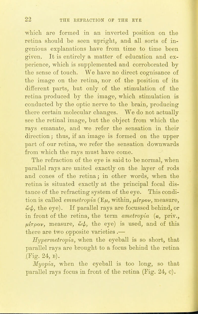 wliicli are formed in an inverted position on the retina should be seen upright^ and all sorts of in- genious explanations have from time to time been given. It is entirely a matter of education and ex- perience, which is supplemented and corroborated by the sense of touch. We have no direct cognisance of the image on the retina, nor of the position of its different parts, but only of the stimulation of the retina produced by the image, which stimulation is conducted by the optic nerve to the brain, producing there certain molecular chang'es. We do not actually see the retinal image, but the object from which the rays emanate, and we refer the sensation in their direction; thus, if an image is formed on the upper part of our retina, we refer the sensation downwards from which the rays must have come. The refraction of the eye is said to be normal, when parallel rays are united exactly on the layer of rods and cones of the retina; in other words, when the retina is situated exactly at the principal focal dis- tance of the refi'acting system of the eye. This condi- tion is called emmetropia (E^u, within, fiirpov, measure, wTp, the eye). If parallel rays are focussed behind, or in front of the retina, the term ametropia (a, priv., fiirpov, measure, il)^, the eye) is used, and of this there are two opposite varieties .— Hyfermetro'pia, when the eyeball is so short, that parallel rays are brought to a focus behind the retina (Fig. 24, B). Myopia, when the eyeball is too long, so that parallel rays focus in front of the retina (Fig. 24, c).